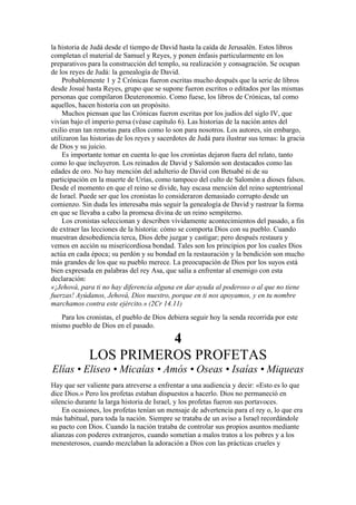 la historia de Judá desde el tiempo de David hasta la caída de Jerusalén. Estos libros
completan el material de Samuel y Reyes, y ponen énfasis particularmente en los
preparativos para la construcción del templo, su realización y consagración. Se ocupan
de los reyes de Judá: la genealogía de David.
Probablemente 1 y 2 Crónicas fueron escritas mucho después que la serie de libros
desde Josué hasta Reyes, grupo que se supone fueron escritos o editados por las mismas
personas que compilaron Deuteronomio. Como fuese, los libros de Crónicas, tal como
aquellos, hacen historia con un propósito.
Muchos piensan que las Crónicas fueron escritas por los judíos del siglo IV, que
vivían bajo el imperio persa (véase capítulo 6). Las historias de la nación antes del
exilio eran tan remotas para ellos como lo son para nosotros. Los autores, sin embargo,
utilizaron las historias de los reyes y sacerdotes de Judá para ilustrar sus temas: la gracia
de Dios y su juicio.
Es importante tomar en cuenta lo que los cronistas dejaron fuera del relato, tanto
como lo que incluyeron. Los reinados de David y Salomón son destacados como las
edades de oro. No hay mención del adulterio de David con Betsabé ni de su
participación en la muerte de Urías, como tampoco del culto de Salomón a dioses falsos.
Desde el momento en que el reino se divide, hay escasa mención del reino septentrional
de Israel. Puede ser que los cronistas lo consideraron demasiado corrupto desde un
comienzo. Sin duda les interesaba más seguir la genealogía de David y rastrear la forma
en que se llevaba a cabo la promesa divina de un reino sempiterno.
Los cronistas seleccionan y describen vívidamente acontecimientos del pasado, a fin
de extraer las lecciones de la historia: cómo se comporta Dios con su pueblo. Cuando
muestran desobediencia terca, Dios debe juzgar y castigar; pero después restaura y
vemos en acción su misericordiosa bondad. Tales son los principios por los cuales Dios
actúa en cada época; su perdón y su bondad en la restauración y la bendición son mucho
más grandes de los que su pueblo merece. La preocupación de Dios por los suyos está
bien expresada en palabras del rey Asa, que salía a enfrentar al enemigo con esta
declaración:
«¡Jehová, para ti no hay diferencia alguna en dar ayuda al poderoso o al que no tiene
fuerzas! Ayúdanos, Jehová, Dios nuestro, porque en ti nos apoyamos, y en tu nombre
marchamos contra este ejército.» (2Cr 14.11)
Para los cronistas, el pueblo de Dios debiera seguir hoy la senda recorrida por este
mismo pueblo de Dios en el pasado.
4
LOS PRIMEROS PROFETAS
Elías • Eliseo • Micaías • Amós • Oseas • Isaías • Miqueas
Hay que ser valiente para atreverse a enfrentar a una audiencia y decir: «Esto es lo que
dice Dios.» Pero los profetas estaban dispuestos a hacerlo. Dios no permaneció en
silencio durante la larga historia de Israel, y los profetas fueron sus portavoces.
En ocasiones, los profetas tenían un mensaje de advertencia para el rey o, lo que era
más habitual, para toda la nación. Siempre se trataba de un aviso a Israel recordándole
su pacto con Dios. Cuando la nación trataba de controlar sus propios asuntos mediante
alianzas con poderes extranjeros, cuando sometían a malos tratos a los pobres y a los
menesterosos, cuando mezclaban la adoración a Dios con las prácticas crueles y
 