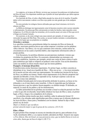 Los egipcios, en la época de Moisés, tuvieron que reconocer las poderosas reivindicaciones
del Dios de Israel. Era importante también que el pueblo de Israel aprendiera que debía regresar
al Dios verdadero.
En el período de Elías, el culto a Baal había atacado las raíces de la fe israelita. El pueblo
debía volver nuevamente a adorar a un Dios cuyo poder era más grande que el de cualquier
ídolo.
En estos períodos los milagros fueron utilizados para que Israel retornara a la fe de la
alianza con Dios.
La Biblia no distingue tan rigurosamente como lo hacemos nosotros entre sucesos naturales
y sobrenaturales. Se piensa que Dios está presente en todos los hechos, tanto naturales como
milagrosos. Es el Dios de todas las tormentas y de la cosecha anual, así como el Dios que envió
el fuego en el monte Carmelo.
En ocasiones, se da como milagro una causa natural; por ejemplo, el viento que hizo
retroceder las aguas del Mar Rojo. Dios actúa, ya sea por medios normales o extraordinarios,
con el fin de lograr que sus propósitos se cumplan.
Oráculos y acciones
Los «profetas escritores» generalmente daban los mensajes de Dios en forma de
oráculos: aserciones poéticas breves que solían empezar o terminar con las palabras:
«Dice Jehová». Sus libros, a la vez que contienen estos oráculos, suelen narrar las
circunstancias en las cuales el profeta habló y dan importante información sobre el
propio profeta.
Con frecuencia, los profetas obtenían sus percepciones mediante visiones que
revelaban los propósitos de Dios. En ocasiones, dramatizaban sus mensajes con
acciones simbólicas. Jeremías, por ejemplo, arrojó una vasija de barro contra el suelo
para simbolizar que Judá se rompería en pedazos como nación. Una acción dramática
como esa tendría un efecto mucho mayor que las meras palabras.
El papel y el mensaje del profeta
El profeta tenía ciertas funciones importantes. En primer lugar, su labor consistía en
disciplinar al rey. Israel era el pueblo de Dios —Dios era su rey— y los reyes terrenales
de la nación servían solo como sus representantes. No estaban por encima de las leyes
de Dios y no debían ser tiranos: Natán criticó ásperamente al rey David a propósito del
episodio de Betsabé y Urías; Elías reprendió al rey Acab por explotar a uno de sus
súbditos (véase más adelante).
También formaba parte de la tarea del profeta defender la justicia, ya fuese en los
tribunales o en el trato diario entre israelitas. A Dios le importaba que las balanzas
fuesen precisas y que los salarios fuesen pagados a su debido tiempo. Él defendía, en
especial, la causa de los pobres y de los menesterosos.
La labor primordial de los profetas era recordar a Israel su relación pactual con Dios
y todo lo que ello involucraba. Israel debía obedecer las leyes de Dios y amar, en primer
lugar, a Dios y luego a los compañeros de la alianza.
Los profetas tenían mucho que decir, también, sobre la adoración formal. El
sacrificio y las ofrendas nada significaban para Dios a menos que el oferente obedeciera
las leyes de Dios y fuese justo y bondadoso con los demás. Samuel le dijo a Saúl,
primer rey de Israel:
Mejor es obedecer que sacrificar;
prestar atención mejor es que la grasa de los carneros. (1S 15.22)
Elías y Eliseo
El gran profeta Elías irrumpe en escena sin introducción previa, para enfrentar al rey
Acab, moralmente débil, y a su esposa Jezabel, adoradora de Baal. Anunció una sequía:
«¡Vive Jehová, Dios de Israel, en cuya presencia estoy, que no habrá lluvia ni rocío en
estos años, hasta que mi boca lo diga!» (1R 17.1).
 