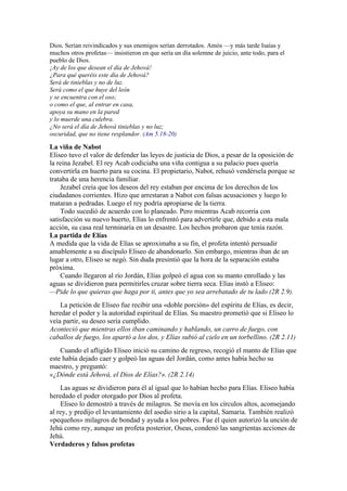 Dios. Serían reivindicados y sus enemigos serían derrotados. Amós —y más tarde Isaías y
muchos otros profetas— insistieron en que sería un día solemne de juicio, ante todo, para el
pueblo de Dios.
¡Ay de los que desean el día de Jehová!
¿Para qué queréis este día de Jehová?
Será de tinieblas y no de luz.
Será como el que huye del león
y se encuentra con el oso;
o como el que, al entrar en casa,
apoya su mano en la pared
y lo muerde una culebra.
¿No será el día de Jehová tinieblas y no luz;
oscuridad, que no tiene resplandor. (Am 5.18-20)
La viña de Nabot
Eliseo tuvo el valor de defender las leyes de justicia de Dios, a pesar de la oposición de
la reina Jezabel. El rey Acab codiciaba una viña contigua a su palacio pues quería
convertirla en huerto para su cocina. El propietario, Nabot, rehusó vendérsela porque se
trataba de una herencia familiar.
Jezabel creía que los deseos del rey estaban por encima de los derechos de los
ciudadanos corrientes. Hizo que arrestaran a Nabot con falsas acusaciones y luego lo
mataran a pedradas. Luego el rey podría apropiarse de la tierra.
Todo sucedió de acuerdo con lo planeado. Pero mientras Acab recorría con
satisfacción su nuevo huerto, Elías lo enfrentó para advertirle que, debido a esta mala
acción, su casa real terminaría en un desastre. Los hechos probaron que tenía razón.
La partida de Elías
A medida que la vida de Elías se aproximaba a su fin, el profeta intentó persuadir
amablemente a su discípulo Eliseo de abandonarlo. Sin embargo, mientras iban de un
lugar a otro, Eliseo se negó. Sin duda presintió que la hora de la separación estaba
próxima.
Cuando llegaron al río Jordán, Elías golpeó el agua con su manto enrollado y las
aguas se dividieron para permitirles cruzar sobre tierra seca. Elías instó a Eliseo:
—Pide lo que quieras que haga por ti, antes que yo sea arrebatado de tu lado (2R 2.9).
La petición de Eliseo fue recibir una «doble porción» del espíritu de Elías, es decir,
heredar el poder y la autoridad espiritual de Elías. Su maestro prometió que si Eliseo lo
veía partir, su deseo sería cumplido.
Aconteció que mientras ellos iban caminando y hablando, un carro de fuego, con
caballos de fuego, los apartó a los dos, y Elías subió al cielo en un torbellino. (2R 2.11)
Cuando el afligido Eliseo inició su camino de regreso, recogió el manto de Elías que
este había dejado caer y golpeó las aguas del Jordán, como antes había hecho su
maestro, y preguntó:
«¿Dónde está Jehová, el Dios de Elías?». (2R 2.14)
Las aguas se dividieron para él al igual que lo habían hecho para Elías. Eliseo había
heredado el poder otorgado por Dios al profeta.
Eliseo lo demostró a través de milagros. Se movía en los círculos altos, aconsejando
al rey, y predijo el levantamiento del asedio sirio a la capital, Samaria. También realizó
«pequeños» milagros de bondad y ayuda a los pobres. Fue él quien autorizó la unción de
Jehú como rey, aunque un profeta posterior, Oseas, condenó las sangrientas acciones de
Jehú.
Verdaderos y falsos profetas
 