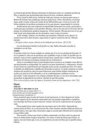 La historia del profeta Micaías demuestra la diferencia entre un verdadero profeta de
Dios y aquellos que profetizaban para buscar favores, mediante adulación.
El rey Acab le pidió al rey Josafat de Judá que uniesen sus fuerzas para atacar a
Ramot de Galaad, una ciudad que entonces pertenecía a Siria. Decidieron, en primer
lugar, pedir consejo a Dios por medio de los 400 profetas que vivían en la corte. De
forma unánime los profetas aconsejaron al rey que atacara, asegurándole la victoria.
Josafat pensó que esta respuesta era demasiado buena para ser cierta y persuadió a
Acab para que consultara a otro profeta, Micaías; este no era uno de los favoritos del rey
porque invariablemente predecía desgracias. Efectivamente, Micaías previno al rey que
todo Israel sería dispersado por las montañas, como ovejas sin pastor.
Acab, irritado, ordenó a sus hombres que metiesen a Micaías en la cárcel y lo
mantuviesen allí a dieta de pan y agua hasta el regreso victorioso del rey. Micaías
declaró:
—Si logras volver en paz, Jehová no ha hablado por mi boca. (1R 22.28)
En esta desastrosa batalla Acab perdió su vida. Había rehusado escuchar la
verdadera voz de Dios.
Amós
El profeta Amós tuvo buen cuidado en señalar que él no era un profeta profesional: él
no se ganaba la vida con las profecías sino cuidando ovejas en Judá. Es posible que su
primera visita al reino septentrional de Israel fuese cuando iba a vender su lana, porque
profetizó allí durante el próspero reinado del rey Jeroboam II.
Amós se escandalizó ante el total desprecio por la justicia en ciudades como Bet-el,
que proclamaba su religiosidad. Se expresó con gran sentimiento y vehemencia. Insistía
en que Israel era especialmente privilegiada como nación escogida por Dios. Por tanto,
su pueblo era doblemente culpable por descuidar la justicia. La gente mantenía su rutina
religiosa de sacrificios, pero era pura hipocresía, pues habían dejado totalmente de
actuar con justicia en los tribunales y en su comportamiento cotidiano con los
desvalidos. Amós denunció a las mujeres amantes del lujo y a los ricos mercaderes que
pisoteaban la dignidad de los pobres. Declaró lo que Dios pedía:
Pero corra el juicio como las aguas y la justicia como arroyo impetuoso. (Am 5.24)
Oseas
OSEAS
PASAJES Y HECHOS CLAVE
Amor de Oseas por su esposa infiel 1-3
Amor de Dios por la Israel pecadora 10-11
Arrepentimiento y bendición 14
Oseas profetizó para el reino de Israel, al cual pertenecía. Lo hizo después de Amós,
cuando algunos de los desastres anunciados por este profeta empezaban a cumplirse.
Los mensajes de Oseas no provenían de visiones sino de las experiencias de su propia
vida.
Oseas padeció por estar casado con una mujer que le fue infiel. Siguiendo las
instrucciones de Dios, no se divorció de ella, como muchos maridos hubiesen hecho en
aquella época, sino que salió a buscarla y pagó su rescate para liberarla de la esclavitud
en que había caído.
Dios mostró a Oseas que Israel se había comportado con Dios como la esposa de
Oseas lo había hecho respecto al profeta. Así como el amor de Oseas por Gómer, su
esposa, era más fuerte que su ira, el compromiso de amor de Dios por su pueblo nunca
fallaría.
 