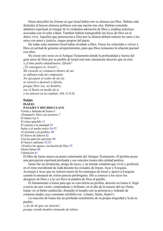Oseas describió las formas en que Israel había roto su alianza con Dios. Habían sido
desleales al buscar alianzas políticas con una nación tras otra. Habían cometido
adulterio espiritual al renegar de la verdadera adoración de Dios y emplear prácticas
asociadas con el culto a Baal. También habían transgredido las leyes de Dios en el
diario vivir. Aquellos que pertenecían a Dios por la alianza debían tratarse los unos a los
otros con amor y justicia, rasgos propios del pacto.
De todas estas maneras Israel había olvidado a Dios. Oseas los exhortaba a volver a
Dios en actitud de genuino arrepentimiento, para que Dios restaurara la relación pactual
con ellos.
No existe otro texto en el Antiguo Testamento donde la profundidad y fuerza del
gran amor de Dios por su pueblo de Israel esté más claramente descrito que en este:
«¿Cómo podré abandonarte, Efraín?
¿Te entregaré yo, Israel?…
Mi corazón se conmueve dentro de mí,
se inflama toda mi compasión.
No ejecutaré el ardor de mi ira
ni volveré a destruir a Efraín,
porque Dios soy, no hombre;
soy el Santo en medio de ti,
y no entraré en la ciudad». (Os 11.8-9)
Isaías
ISAÍAS
PASAJES Y HECHOS CLAVE
Visión y llamado de Isaías 6
«Emanuel», Dios con nosotros 7
El futuro rey 9
El reino apacible 11
El camino a la santidad 35
Isaías y el asedio asirio 36-37
«Consolad a mi pueblo» 40
El Siervo de Jehová 42
Una luz para las naciones 49
El Siervo sufriente 52-53
«Venid a las aguas»: invitación de Dios 55
Gloria futura 60
Liberación 61
El libro de Isaías marca un punto culminante del Antiguo Testamento. El profeta posee
una percepción espiritual profunda y sus oráculos tienen alta calidad poética.
Isaías fue un aristócrata, amigo de reyes, y un letrado estadista que vivió y profetizó
en el reino meridional de Judá durante los reinados de Jotam, Acaz y Ezequías.
Aconsejó a Acaz que no sintiera temor de los enemigos de Israel y apoyó a Ezequías
cuando la amenaza de Asiria parecía prolongarse. Dio a conocer a los reyes los
designios de Dios y a la vez llevó la palabra de Dios al pueblo.
El llamamiento a Isaías para que se convirtiera en profeta, descrito en Isaías 6, llegó
a través de una visión, sorprendente y brillante, en el año de la muerte del rey Ozías.
Isaías vio al Señor enaltecido, llenando el templo con su presencia y rodeado de
criaturas aladas cuyo constante estribillo era: «¡Santo, Santo, Santo!»
La reacción de Isaías fue un profundo sentimiento de su propia iniquidad y la de su
pueblo:
«¡Ay de mí que soy muerto!,
porque siendo hombre inmundo de labios
 