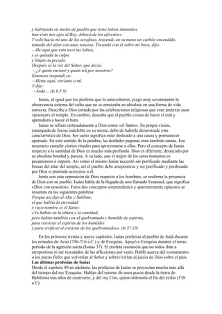 y habitando en medio de pueblo que tiene labios inmundos,
han visto mis ojos al Rey, Jehová de los ejércitos».
Y voló hacia mí uno de los serafines, trayendo en su mano un carbón encendido,
tomado del altar con unas tenazas. Tocando con él sobre mi boca, dijo:
—He aquí que esto tocó tus labios,
y es quitada tu culpa
y limpio tu pecado.
Después oí la voz del Señor, que decía:
—¿A quién enviaré y quién irá por nosotros?
Entonces respondí yo:
—Heme aquí, envíame a mí.
Y dijo:
—Anda… (Is 6.5-9)
Isaías, al igual que los profetas que lo antecedieron, juzgó muy severamente la
observancia externa del culto que no se enraizaba en absoluto en una forma de vida
correcta. Describe a Dios irritado por las celebraciones religiosas que eran pretexto para
«pisotear» el templo. En cambio, deseaba que el pueblo cesara de hacer el mal y
aprendiera a hacer el bien.
Isaías se refiere reiteradamente a Dios como «el Santo». Su propia visión,
estampada de forma indeleble en su mente, debe de haberle demostrado esta
característica de Dios. Ser santo significa estar dedicado a una causa y permanecer
apartado. En este sentido de la palabra, las deidades paganas eran también santas. Era
necesario cumplir ciertos rituales para aproximarse a ellas. Pero el concepto de Isaías
respecto a la santidad de Dios es mucho más profundo. Dios es diferente, destacado por
su absoluta bondad y pureza. A su lado, aun el mejor de los seres humanos es
pecaminoso e impuro. Así como el mismo Isaías necesitó ser purificado mediante las
brasas del altar del templo, así el pueblo debe arrepentirse y ser purificado y perdonado
por Dios si pretende acercarse a él.
Junto con esta separación de Dios respecto a los hombres, se reafirma la presencia
de Dios con su pueblo. Isaías habla de la llegada de uno llamado Emanuel, que significa
«Dios con nosotros». Estos dos conceptos sorprendentes y aparentemente opuestos se
resumen en las siguientes palabras:
Porque así dijo el Alto y Sublime,
el que habita la eternidad
y cuyo nombre es el Santo:
«Yo habito en la altura y la santidad,
pero habito también con el quebrantado y humilde de espíritu,
para reavivar el espíritu de los humildes
y para vivificar el corazón de los quebrantados». (Is 57.15)
En los primeros treinta y nueve capítulos, Isaías profetiza al pueblo de Judá durante
los reinados de Acaz (736-716 a.C.) y de Ezequías. Apoyó a Ezequías durante el tenso
período de la agresión asiria (Isaías 37). El profeta reconocía que no todos iban a
arrepentirse ni ser rescatados de las aflicciones por venir. Habló acerca del «remanente»
o los pocos fieles que volverían al Señor y sobrevivirían al juicio de Dios sobre el país.
Las últimas profecías de Isaías
Desde el capítulo 40 en adelante, las profecías de Isaías se proyectan mucho más allá
del tiempo del rey Ezequías. Hablan del retorno de unos pocos desde la tierra de
Babilonia tras años de cautiverio, y del rey Ciro, quien ordenaría el fin del exilio (538
a.C).
 