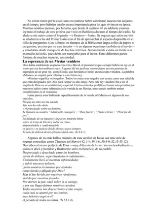 No existe razón por la cual Isaías no pudiese haber vaticinado sucesos tan alejados
en el tiempo, pero habrían tenido escasa importancia para los que vivían en su época.
Muchos eruditos piensan, por lo tanto, que desde el capítulo 40 en adelante estamos
leyendo el trabajo de otro profeta que vivió en Babilonia durante el tiempo del exilio. Se
alude a este autor como el Segundo —o Deutero— Isaías. Se sugiere que estos escritos
se añadieron a los del Primer Isaías con el fin de aprovechar el espacio disponible en el
rollo de pergamino. (Los «libros» en tiempos de la Biblia eran largos rollos de papiro o
pergamino, escritos por su cara interior —y en algunas ocasiones también en el envés—
y enrollados desde cualquiera de los dos extremos. Naturalmente existía un límite a la
extensión del rollo, pues debía ser manejable para el lector. Estas diferentes partes
forman, de muchas maneras, una unidad.
La esperanza de un Mesías venidero
Dios había establecido un pacto con el rey David, al prometerle que siempre habría un rey en el
trono que era descendiente suyo. Algunos de los profetas reconocieron en esta promesa la
esperanza de un gran rey, como David, que heredaría el reino en una etapa venidera. La palabra
«Mesías» se empleó para referirse a este futuro rey.
«Mesías» significa «el ungido». Todos los reyes eran ungidos con aceite como una señal de
que eran designados por Dios para ocupar su alto cargo. Pero este rey venidero iba a ser el
ungido de Dios en un sentido muy especial. Ciertos oráculos proféticos fueron interpretados por
maestros judíos como referencias a la venida de un Mesías, aun cuando también tenían
cumplimiento en el momento.
Isaías parece estar hablando específicamente de la venida del Mesías en algunos de sus
oráculos:
Porque un niño nos ha nacido,
hijo nos ha sido dado,
y el principado sobre su hombro.
Se llamará su nombre “Admirable consejero”, “Dios fuerte”, “Padre eterno”, “Príncipe de
paz”.
Lo dilatado de su imperio y la paz no tendrán límite
sobre el trono de David y sobre su reino,
disponiéndolo y confirmándolo
en juicio y en justicia desde ahora y para siempre.
El celo de Jehová de los ejércitos hará esto. (Is 9.6-7)
Algunos de los más bellos oráculos de esta sección de Isaías son una serie de
poemas conocidos como Cánticos del Siervo (42.1-4; 49.1-6; 50.4-9; 52.13-53.12).
Describen al siervo perfecto de Dios —muy diferente de Israel, siervo desobediente—,
quien es dócil y humilde y finalmente sufre en beneficio de su pueblo:
Despreciado y desechado entre los hombres,
varón de dolores, experimentado en sufrimiento…
Ciertamente llevó él nuestras enfermedades
y sufrió nuestros dolores,
¡pero nosotros lo tuvimos por azotado,
como herido y afligido por Dios!
Mas él fue herido por nuestras rebeliones,
molido por nuestros pecados.
Por darnos la paz, cayó sobre él el castigo,
y por sus llagas fuimos nosotros curados.
Todos nosotros nos descarriamos como ovejas,
cada cual se apartó por su camino;
mas Jehová cargó en él
el pecado de todos nosotros. (Is 53.3-6)
 