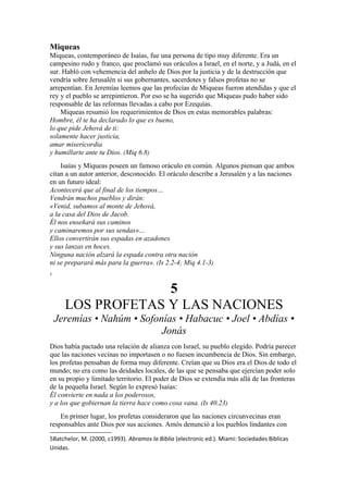 Miqueas
Miqueas, contemporáneo de Isaías, fue una persona de tipo muy diferente. Era un
campesino rudo y franco, que proclamó sus oráculos a Israel, en el norte, y a Judá, en el
sur. Habló con vehemencia del anhelo de Dios por la justicia y de la destrucción que
vendría sobre Jerusalén si sus gobernantes, sacerdotes y falsos profetas no se
arrepentían. En Jeremías leemos que las profecías de Miqueas fueron atendidas y que el
rey y el pueblo se arrepintieron. Por eso se ha sugerido que Miqueas pudo haber sido
responsable de las reformas llevadas a cabo por Ezequías.
Miqueas resumió los requerimientos de Dios en estas memorables palabras:
Hombre, él te ha declarado lo que es bueno,
lo que pide Jehová de ti:
solamente hacer justicia,
amar misericordia
y humillarte ante tu Dios. (Miq 6.8)
Isaías y Miqueas poseen un famoso oráculo en común. Algunos piensan que ambos
citan a un autor anterior, desconocido. El oráculo describe a Jerusalén y a las naciones
en un futuro ideal:
Acontecerá que al final de los tiempos…
Vendrán muchos pueblos y dirán:
«Venid, subamos al monte de Jehová,
a la casa del Dios de Jacob.
Él nos enseñará sus caminos
y caminaremos por sus sendas»…
Ellos convertirán sus espadas en azadones
y sus lanzas en hoces.
Ninguna nación alzará la espada contra otra nación
ni se preparará más para la guerra». (Is 2.2-4; Miq 4.1-3)
5
5
LOS PROFETAS Y LAS NACIONES
Jeremías • Nahúm • Sofonías • Habacuc • Joel • Abdías •
Jonás
Dios había pactado una relación de alianza con Israel, su pueblo elegido. Podría parecer
que las naciones vecinas no importasen o no fuesen incumbencia de Dios. Sin embargo,
los profetas pensaban de forma muy diferente. Creían que su Dios era el Dios de todo el
mundo; no era como las deidades locales, de las que se pensaba que ejercían poder solo
en su propio y limitado territorio. El poder de Dios se extendía más allá de las fronteras
de la pequeña Israel. Según lo expresó Isaías:
Él convierte en nada a los poderosos,
y a los que gobiernan la tierra hace como cosa vana. (Is 40.23)
En primer lugar, los profetas consideraron que las naciones circunvecinas eran
responsables ante Dios por sus acciones. Amós denunció a los pueblos lindantes con
5Batchelor, M. (2000, c1993). Abramos la Biblia (electronic ed.). Miami: Sociedades Biblicas
Unidas.
 