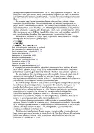Israel por su comportamiento inhumano. Tal vez no comprendían las leyes de Dios tan
bien como Israel, pero aun así podría considerárselas culpables por actos tan perversos
como abrir en canal a una mujer embarazada. Todas las naciones son responsables ante
Dios.
En segundo lugar, las naciones circundantes, así como Israel misma, estaban
sometidas al control de Dios. Aunque considerasen sus acciones como parte de su
propia política, la voluntad soberana de Dios estaba detrás de todo lo que sucedía en la
arena internacional. Isaías describe a Dios llamando perentoriamente a Asiria para que
acuda y actúe como su agente, a fin de castigar a Israel. Isaías también se refiere a Ciro,
el rey persa, como siervo de Dios. Cuando Ciro libera a los cautivos (véase capítulo 6)
está cumpliendo la voluntad de Dios, ya sea que esté consciente de ello o no.
Isaías y otros hablan de un tiempo futuro en que todas las naciones serán reunidas
como pueblo de Dios (Isaías 9, por ejemplo).
Jeremías
JEREMÍAS
PASAJES Y HECHOS CLAVE
Dios llama a Jeremías para que sea su profeta 1
Las palabras de Dios a su pueblo infiel 2-6
Profecía de cautiverio y tragedia 13-17, 25
En casa del alfarero 18-19
La promesa de restauración 30-33
Jeremías compra un campo 32
El rey quema el rollo de Jeremías 36
Jeremías en prisión 37-38
Caída de Jerusalén 39, 52
Mensaje a las naciones extranjeras 46-51
Ciertos profetas mostraron especial interés en los asuntos de otras naciones. Cuando
Dios llamó a Jeremías, le dijo: «Hoy te doy plena autoridad sobre reinos y naciones,
para arrancar y derribar, para destruir y demoler, y también para construir y plantar.»
La autoridad que Dios otorgó a Jeremías sobrepasaba los límites de Israel. Una de
sus primeras visiones fue la de una olla hirviente, en el norte, pronta a rebosar y
descargar su contenido abrasador sobre la tierra. El significado era que desde el norte se
derramaría la calamidad sobre todos los habitantes del país.
El dilatado tiempo durante el cual Jeremías se desempeñó como profeta estuvo bajo
la sombra de esta visión de problemas provenientes del norte. Ese mensaje no era
popular. Los babilonios, a quienes él identificó como esos agresores del norte,
invadirían la tierra y llevarían la gente al exilio. Durante años Jeremías proclamó su
mensaje de ruina y destrucción, mientras por todas partes los demás profetas
vaticinaban prosperidad. No existían nubes en el horizonte que presagiasen la
inminencia de un conflicto; Jeremías fue mal comprendido y maltratado. Aún hoy su
nombre es un mote para referirse a los pesimistas lastimeros.
En ocasiones, Jeremías sentía que no podría soportar la carga que le había sido
asignada. Cuando los cielos se cernían grises, a veces pensaba que se había equivocado
en su mensaje o que Dios mismo lo había confundido deliberadamente. «¡Me sedujiste,
Jehová, y me dejé seducir!» le dice a Dios, amargamente, «¡Cada día he sido
escarnecido, cada cual se burla de mí!».
Pero Jeremías se daba cuenta de que, aunque en apariencia las cosas podían tener
buen aspecto, en esencia la nación se había alejado de Dios. Las reformas del rey Josías
habían sido solo superficiales. Había un estado de podredumbre en la nación que
finalmente la conduciría a su caída.
 