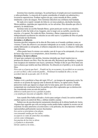 Jeremías hizo muchos enemigos. Su actitud hacia el templo provocó resentimientos
y odios profundos. La mayoría de la gente consideraba el templo con admiración y
reverencia supersticiosa. Estaban seguros de que, como morada de Dios, estaba
totalmente a salvo de ataques. Pero Jeremías ridiculizó esa confianza mal fundada.
De nada sirve repetir «templo de Jehová» en tonos piadosos, declaraba Jeremías.
Meras palabras, repetidas por superstición, no los salvarían. Dios deseaba que ellos lo
amaran y le obedecieran.
Jeremías tenía un escriba llamado Baruc, quien ponía por escrito sus oráculos.
Cuando el rollo fue leído al rey Joaquim, este lo rasgó con su cuchillo, sección tras
sección, y lo quemó. Por orden de Dios, Jeremías y Baruc empezaron de nuevo y
trabajosamente escribieron los oráculos en un rollo nuevo. La palabra de Dios no podía
ser destruida tan fácilmente.
Jeremías y el alfarero
Jeremías percibió imágenes de la obra de Dios tanto en el mundo cotidiano como en
visiones. Cierto día observó a un artesano trabajando en su rueda. Cuando la vasija que
estaba fabricando se estropeaba, el alfarero empezaba de nuevo y la rehacía o fabricaba
algo diferente.
«Dios puede hacer lo mismo con ustedes; aun de lo que se ha estropeado, él es capaz
de hacer algo nuevo si se arrepienten», decía Jeremías a la gente.
Jeremías y la nueva alianza
Al igual que cualquier otro profeta, Jeremías intentaba que Israel mantuviese su
promesa de alianza con Dios. Pero fue aún más allá. Reconoció que hombres y mujeres
eran incapaces de mantener esas leyes y promesas. Predijo el día en que Dios haría una
nueva alianza que tendría una base diferente. Se afincaría en el perdón y en la ayuda de
Dios.
Pero este es el pacto que haré… Pondré mi ley en su mente y la escribiré en su corazón;
yo seré su Dios y ellos serán mi pueblo… Perdonaré la maldad de ellos y no me
acordaré más de su pecado. (Jer 31.33-34)
Nahúm
Nahúm vivió y profetizó a fines del siglo VII a.C., en tiempos de supremacía asiria. Su
oráculo es un poema de regocijo ante la derrota de Nínive, la capital asiria. Puede
parecernos malo que alguien se alegre ante la ruina ajena, pero los asirios se habían
comportado tan cruelmente hacia los pueblos por ellos capturados que su destrucción
fue considerada como un acto de justicia.
Jehová es tardo para la ira y grande en poder,
y no tendrá por inocente al culpable. (Nah 1.3)
Aun cuando Dios había utilizado a Asiria para castigar a Israel, los asirios también
estaban sujetos al control de Dios, y debían rendirle cuentas.
Nahúm nos da una descripción sumamente dramática de la última batalla de Asiria.
Algunos han sugerido que solo un testigo ocular podría haber captado la escena con tal
exactitud. En días anteriores a la televisión o a las películas, las descripciones verbales
representaban gráficamente sucesos fascinantes:
Los carros se precipitan a las plazas,
con estruendo ruedan por las calles;
su aspecto es como de antorchas encendidas,
corren como relámpagos…
Las puertas de los ríos se abren
y el palacio es destruido.
Llevan cautiva a la reina…
 