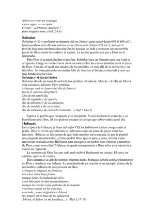 Nínive es como un estanque
cuyas aguas se escapan.
Gritan: “¡Deteneos, deteneos!”,
pero ninguno mira. (Nah 2.4-8)
Sofonías
Sofonías vivió y profetizó en tiempos del rey Josías (quien reinó desde 640 al 609 a.C.).
Quizá predicó en la década anterior a las reformas de Josías (621 a.C.), porque el
profeta hace una tenebrosa descripción del pecado de Judá y amenaza con un terrible
juicio de Dios contra Jerusalén y la nación. La actitud general era que a Dios no le
importaba.
Pero Dios sí actuará, declara el profeta. Sofonías hace un llamado para que Judá se
arrepienta. Luego se vuelve hacia otras naciones sobre las cuales también caerá el juicio
de Dios. Aun así, al igual que muchos de los profetas, ve más allá de la perdición y las
tinieblas. Termina pintando un cuadro feliz de Israel en el futuro, restaurada y una vez
más bendecida por Dios.
Sofonías y el día del Señor
Sofonías aborda un tema favorito de los profetas: el «día de Jehová». «El día de Jehová
está cercano», advierte. Pero continúa:
«Amargo será el clamor del día de Jehová;
hasta el valiente allí gritará.
Día de ira aquel día,
día de angustia y de aprieto,
día de alboroto y de asolamiento,
día de tiniebla y de oscuridad,
día de nublado y de entenebrecimiento…» (Sof 1.14-15).
Suplica al pueblo que recapacite y se arrepienta. Si solo hicieran lo correcto, y se
humillaran ante Dios, tal vez podrían escapar al castigo que sobrevendrá aquel día.
Habacuc
En la época de Habacuc (a fines del siglo VII) los babilonios habían conquistado el
poder. Dios le reveló que utilizaría a Babilonia como un arma de juicio sobre las
naciones. Habacuc se dio cuenta de que Judá también sería atacada, lo que le planteó
una pregunta incontestable. ¿Cómo podría Dios, que es puro y justo, utilizar a una
nación tan malvada como Babilonia para castigar a un pueblo más virtuoso y temeroso
de Dios, como eran ellos? Habacuc se quejó amargamente a Dios sobre esta injusticia y
esperó su respuesta.
La respuesta de Dios fue que todo mal recibirá finalmente su castigo. El justo, en
cambio, «por su fe vivirá».
Dios actuará a su debido tiempo; mientras tanto, Habacuc deberá confiar plenamente
en Dios y obedecer sus órdenes. La conclusión de su oración es un ejemplo clásico de la
inmutable confianza de una persona en Dios:
«Aunque la higuera no florezca
ni en las vides haya frutos,
aunque falte el producto del olivo
y los labrados no den mantenimiento,
aunque las ovejas sean quitadas de la majada
y no haya vacas en los corrales,
con todo, yo me alegraré en Jehová,
me gozaré en el Dios de mi salvación.
Jehová, el Señor, es mi fortaleza…». (Hab 3.17-19)
 
