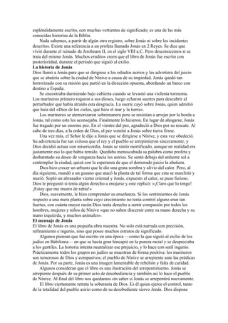 espléndidamente escrito, con muchas vertientes de significado; es una de las más
conocidas historias de la Biblia.
Nada sabemos, a partir de algún otro registro, sobre Jonás ni sobre los incidentes
descritos. Existe una referencia a un profeta llamado Jonás en 2 Reyes. Se dice que
vivió durante el reinado de Jeroboam II, en el siglo VIII a.C. Pero desconocemos si se
trata del mismo Jonás. Muchos eruditos creen que el libro de Jonás fue escrito con
posterioridad, durante el período que siguió al exilio.
La historia de Jonás
Dios llamó a Jonás para que se dirigiese a los odiados asirios y les advirtiera del juicio
que se abatiría sobre la ciudad de Nínive a causa de su impiedad. Jonás quedó tan
horrorizado con su misión que partió en la dirección opuesta, abordando un barco con
destino a España.
Se encontraba durmiendo bajo cubierta cuando se levantó una violenta tormenta.
Los marineros primero rogaron a sus dioses, luego echaron suertes para descubrir al
perturbador que había atraído esta desgracia. La suerte cayó sobre Jonás, quien admitió
que huía del «Dios de los cielos, que hizo el mar y la tierra».
Los marineros se atemorizaron sobremanera pero se resistían a arrojar por la borda a
Jonás, tal como este les aconsejaba. Finalmente lo hicieron. En lugar de ahogarse, Jonás
fue tragado por un enorme pez. En el vientre del pez, agradeció a Dios por su rescate. Al
cabo de tres días, a la orden de Dios, el pez vomitó a Jonás sobre tierra firme.
Una vez más, el Señor le dijo a Jonás que se dirigiese a Nínive, y esta vez obedeció.
Su advertencia fue tan exitosa que el rey y el pueblo se arrepintieron sinceramente, y
Dios decidió actuar con misericordia. Jonás se sintió mortificado, aunque en realidad era
justamente eso lo que había temido. Quedaba menoscabada su palabra como profeta y
desbaratado su deseo de venganza hacia los asirios. Se sentó debajo del ardiente sol a
contemplar la ciudad, quizá con la esperanza de que el demorado juicio la abatiera.
Dios hizo crecer un arbusto que le dio una grata sombra y alivio del calor. Pero, al
día siguiente, mandó a un gusano que atacó la planta de tal forma que esta se marchitó y
murió. Sopló un abrasador viento oriental y Jonás, expuesto al calor, se puso furioso.
Dios le preguntó si tenía algún derecho a enojarse y este replicó: «¡Claro que lo tengo!
¡Estoy que me muero de rabia!»
Dios, suavemente, le hizo comprender su enseñanza. Si los sentimientos de Jonás
respecto a una mera planta sobre cuyo crecimiento no tenía control alguno eran tan
fuertes, con cuánta mayor razón Dios tenía derecho a sentir compasión por todos los
hombres, mujeres y niños de Nínive «que no saben discernir entre su mano derecha y su
mano izquierda, y muchos animales».
El mensaje de Jonás
El libro de Jonás es una pequeña obra maestra. No solo está narrada con precisión,
refinamiento e ingenio, sino que posee muchos estratos de significado.
Algunos piensan que fue escrito en una época —como la que siguió al exilio de los
judíos en Babilonia— en que se hacía gran hincapié en la pureza racial y se despreciaba
a los gentiles. La historia intenta neutralizar ese prejuicio, y lo hace con sutil ingenio.
Prácticamente todos los grupos no judíos se muestran de forma positiva: los marineros
son temerosos de Dios y compasivos; el pueblo de Nínive se arrepiente ante las prédicas
de Jonás. Por su parte, Jonás es una imagen lamentable de rebelión y falta de caridad.
Algunos consideran que el libro es una ilustración del arrepentimiento. Jonás se
arrepiente después de su primer acto de desobediencia y también así lo hace el pueblo
de Nínive. Al final del libro nos quedamos sin saber si Jonás se arrepentirá nuevamente.
El libro ciertamente retrata la soberanía de Dios. Es él quien ejerce el control, tanto
de la totalidad del pueblo asirio como de su desobediente siervo Jonás. Dios dispone
 