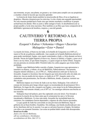 una tormenta, un pez, una planta, un gusano y un viento para cumplir con sus propósitos
y enseñar a Jonás la lección que necesita aprender.
La historia de Jonás ilustra también la misericordia de Dios; él no es legalista ni
despótico. Muestra clemencia por los ninivitas. Le da a Jonás una segunda oportunidad.
No solo muestra piedad hacia Jonás sino que intenta enseñarle a modificar su propia
actitud hacia los demás. Dios es justo y debe castigar el mal y la desobediencia de su
propio pueblo y la de otras naciones. Pero también es un Dios que tiene compasión de la
debilidad e ignorancia de hombres, mujeres, y aun del ganado.
6
CAUTIVERIO Y RETORNO A LA
TIERRA PROPIA
Ezequiel • Esdras • Nehemías • Hageo • Zacarías
Malaquías • Ester • Daniel
La muerte de Josías, el buen rey de Judá, en la batalla de Carquemis en el 605 a.C.,
marcó el fin de un gobierno establecido. Aun cuando en la batalla Babilonia derrotó al
gran poder meridional, Egipto, este siguió controlando a Judá y a Siria durante un breve
período. Necao de Egipto deportó al nuevo rey, Joacaz (o Salum), a Egipto, y puso en el
trono a un rey títere, al que llamó Joaquim, y a quien exigió un fuerte tributo. Joaquim
era una persona en extremo débil. Permitió todos los cultos paganos que Josías había
prohibido.
Debido a que Babilonia había vencido a Egipto, Joaquim tuvo que apresurarse a
transferir su alianza, y tributo, al rey de Babilonia, Nabucodonosor. Neciamente,
Joaquim intentó rebelarse y, en el 598 a.C., Nabucodonosor entró por la fuerza en
Jerusalén. Joaquín (o Jeconías), hijo de Joaquim que tenía dieciocho años de edad, era
ahora rey; tras un asedio de tres meses, se rindió en el 597. Joaquín, junto a los
ciudadanos más prominentes, fue llevado a Babilonia, donde, al parecer, terminó sus
días en paz.
Babilonia impuso en el trono de Judá a un rey títere, Sedequías. Este solicitó el
consejo de Jeremías pero luego rehusó seguir su recomendación de permanecer fiel a
Babilonia. En lugar de ello, conspiró con Egipto y esto atrajo la ira de Nabucodonosor.
Jerusalén fue nuevamente sitiada y en el 587 a.C. los enemigos abrieron una brecha en
sus murallas.
Sedequías huyó del palacio, pero fue capturado cerca de Jericó. Fue forzado a
presenciar la muerte de sus hijos antes que le arrancaran los ojos y lo llevaran
encadenado a Babilonia. Un mes más tarde, Jerusalén fue incendiada hasta los
cimientos, los ciudadanos fueron deportados y algunos de ellos fueron ejecutados.
Lo que quedó de Judá fue convertido en una provincia de Babilonia, bajo el
gobierno de un buen hombre, Guedalías. Sin embargo, una banda encabezada por uno
de los familiares del rey lo asesinó. Los que se salvaron huyeron a Egipto, llevándose
con ellos a un renuente Jeremías. Las cosas no podían haber estado más desesperadas.
Israel en el exilio
Junto a los ríos de Babilonia,
allí nos sentábamos y llorábamos
acordándonos de Sión. (Sal 137.1)
 