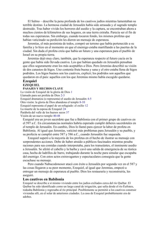 El Salmo – describe la pena profunda de los cautivos judíos mientras lamentaban su
terrible destino. La hermosa ciudad de Jerusalén había sido arrasada y el sagrado templo
destruido. Tras haber vivido los horrores del asedio y la captura, se encontraban ahora a
muchos cientos de kilómetros de sus hogares, en una tierra extraña. Parecía ser el fin de
todas sus esperanzas. Sin embargo, cuando tocaron fondo, los mismos profetas que
habían vaticinado su perdición les dieron un mensaje de esperanza.
Jeremías, el más pesimista de todos, compró un terreno que había pertenecido a su
familia y lo hizo en el momento en que el enemigo estaba martillando a las puertas de la
ciudad. Sin duda el profeta creía que había un futuro y una esperanza para el pueblo de
Israel en su propia tierra.
Jeremías dejó muy claro, también, que la esperanza respecto al futuro yacía en la
gente que había sido llevada cautiva. Los que habían quedado en Jerusalén pensaban
que ellos seguramente eran los más aceptables a Dios. Pero Jeremías describió su visión
de dos canastos de higos. Uno contenía fruta buena y sana y el otro estaba llena de higos
podridos. Los higos buenos son los cautivos, explicó; los podridos son aquellos que
quedaron en el país: aquellos con los que Jeremías mismo había escogido quedarse.
Ezequiel
EZEQUIEL
PASAJES Y HECHOS CLAVE
La visión de Ezequiel de la gloria de Dios 1
Llamado para ser profeta de Dios 2-3
Ezequiel dramatiza (o representa) el asedio de Jerusalén 4-5
Otra visión: la gloria de Dios abandona el templo 8-10
Ezequiel representa el papel de un refugiado: el exilio 12
La muerte de la esposa de Ezequiel 24
Parábola del valle de los huesos secos 37
Visión de un nuevo templo 40-48
Ezequiel era un joven sacerdote que fue a Babilonia con el primer grupo de cautivos en
el 597 a.C. En circunstancias normales habría esperado cumplir deberes sacerdotales en
el templo de Jerusalén. En cambio, Dios lo llamó para ejercer la labor de profeta en
Babilonia. Al igual que Jeremías, vaticinó más problemas para Jerusalén y su pueblo, y
su profecía se cumplió entre 587 y 586 a.C., cuando Jerusalén fue saqueada.
Ezequiel superó a la mayoría de los profetas en el hecho de ilustrar su mensaje con
sorprendentes acciones. Debe de haber atraído a públicos fascinados mientras pesaba
raciones para sus comidas cuando interpretaba, para los transeúntes, el inminente asedio
a Jerusalén. Se afeitó el cabello y la barba y cavó una salida de emergencia de su rústica
casa, hecha de ladrillos de barro, trabajando durante la noche para simular que escapaba
del enemigo. Con estos actos extravagantes y espectaculares conseguía que la gente
escuchase su mensaje.
Pero cuando Nabucodonosor atacó con éxito a Jerusalén por segunda vez en el 587 y
las cosas llegaron a su peor momento, Ezequiel, al igual que Jeremías, empezó a
entregar un mensaje de esperanza al pueblo. Dios los restauraría y reconstruiría, les
aseguró.
Los cautivos en Babilonia
Ezequiel se describe a sí mismo viviendo entre los judíos exiliados cerca del río Québar. El
Québar ha sido identificado como un largo canal de irrigación, que salía desde el río Éufrates,
rodeaba Babilonia y regresaba al río principal. Posiblemente se permitió a los cautivos construir
viviendas allí, en el solar de anteriores ciudades. La casa de Ezequiel probablemente era de
adobes.
 