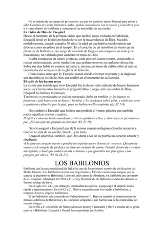 No se trataba de un campo de prisioneros, ya que los cautivos tenían libertad para entrar y
salir. Gozaban de ciertas libertades civiles, podían comunicarse con Jerusalén y eran libres para
ir y venir dentro de Babilonia y contemplar las maravillas de esa ciudad.
La visión de Dios de Ezequiel
Desde el momento de la primera visión que recibió como exiliado en Babilonia,
Ezequiel sintió en lo más profundo de su ser la trascendencia de Dios. Sucedió,
probablemente, cuando cumplía 30 años: la edad en que habría podido iniciar sus
deberes como sacerdote en el templo. En el corazón de un remolino de viento en las
planicies de Babilonia, vio surgir de una bola de fuego a una máquina viviente y en
movimiento, un vehículo para sustentar el trono de Dios.
Estaba compuesta de cuatro criaturas, cada una con cuatro rostros, conectadas a
ruedas entrecruzadas, como ruedecillas que podían moverse en cualquier dirección.
Sobre sus alas había un espacio rutilante y, encima, un trono de zafiro sobre el cual se
encontraba «la semejanza de la gloria de Jehová».
Como Isaías antes que él, Ezequiel nunca olvidó el temor reverente y la majestad
que trasmitía la visión de Dios que recibió en el momento de su llamado.
El valle de los huesos secos
La visión más notable que tuvo Ezequiel fue la de un valle cubierto de huesos humanos
secos. «¿Vivirán estos huesos?» le preguntó Dios. Luego, ante una orden de Dios,
Ezequiel les habló a los huesos:
Y mientras yo profetizaba se oyó un estruendo, hubo un temblor ¡y los huesos se
juntaron, cada hueso con su hueso! Yo miré, y los tendones sobre ellos, y subió la carne
y quedaron cubiertos por la piel; pero no había en ellos espíritu. (Ez 37.7-8)
Dios ordenó a Ezequiel que hiciese una profecía al viento, palabra que también
podía significar aliento o espíritu:
Profeticé como me había mandado, y entró espíritu en ellos, y vivieron y se pusieron en
pie. ¡Era un ejército grande en extremo! (Ez 37.10)
Dios le aseguró a Ezequiel que de la misma manera milagrosa él podía restaurar y
renovar la vida de su pueblo, Israel… y lo haría.
Ezequiel describió, también, que Dios daría a los de su pueblo un corazón amante y
obediente:
«Os daré un corazón nuevo y pondré un espíritu nuevo dentro de vosotros. Quitaré de
vosotros el corazón de piedra y os daré un corazón de carne. Pondré dentro de vosotros
mi espíritu, y haré que andéis en mis estatutos y que guardéis mis preceptos y los
pongáis por obra». (Ez 36.26-27)
LOS BABILONIOS
Babilonia (en la parte meridional de Irak) fue uno de los primeros centros de civilización del
Medio Oriente. Los babilonios tenían una larga historia. El texto escrito más antiguo que se
conoce se encontró en Babilonia. Unos mil años antes de Abraham, ya Babilonia era un centro
de civilización. Alrededor del 1850 a.C., el rey Hammurabi de Babilonia estaba decretando su
famoso código de leyes.
En el siglo VIII a.C., sin embargo, dominaban los asirios. Luego cayó el imperio asirio,
rápida y repentinamente. En el 612 a.C., Nínive sucumbió ante los medas y babilonios, y
empezó el nuevo imperio babilónico.
El rey babilonio más conocido es Nabucodonosor II. Bajo su reinado se construyeron los
famosos edificios de Babilonia y los «jardines colgantes» que fueron una de las maravillas del
mundo antiguo.
En el 586 a.C. el ejército de Nabucodonosor destruyó Jerusalén y llevó a mucha de su gente
cautiva a Babilonia. Ezequiel y Daniel fueron profetas en el exilio.
 