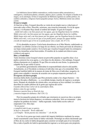 Los babilonios fueron hábiles matemáticos; confeccionaron tablas astronómicas y
catalogaron y clasificaron plantas, animales, pájaros, peces y piedras. Su religión se basaba en la
magia y en la astrología. Si bien el surgimiento de Babilonia significó un cambio político, los
cambios culturales y religiosos fueron pequeños porque Asiria y Babilonia tenían una cultura
común.
El nuevo templo
Al final de su libro, Ezequiel describe su visión de un templo nuevo e ideal para el
renovado culto a Dios. Describe, asimismo, una creación restaurada. Un río de aguas
frescas y vivificantes fluye desde el umbral del templo. El guía de Ezequiel
...midió mil codos y me hizo pasar por las aguas, que me llegaban hasta los tobillos.
Midió otros mil y me hizo pasar por las aguas, que me llegaban hasta las rodillas.
Midió luego otros mil y me hizo pasar por las aguas, que me llegaban hasta la cintura.
Midió otros mil, y era ya un río que yo no podía pasar, porque las aguas habían
crecido de manera que el río no se podía pasar sino a nado. (Ez 47.3-5).
El río abundaba en peces. Corría hasta desembocar en el Mar Muerto, endulzando su
salinidad. Los árboles crecían a lo largo de sus riberas; sus frutos proveían de alimento y
sus hojas tenían poder curativo. En la tierra que visualiza Ezequiel tanto los extranjeros
como los insraelitas serían bienvenidos. El nombre de la ciudad será Jehová-sama
(«Jehová está aquí»).
Dios y el individuo
Tanto Jeremías como Ezequiel citaron un proverbio popular en aquellos días: «Los
padres comieron las uvas agrias, y a los hijos les dio dentera.» Sin embargo, Ezequiel
afirma claramente en el capítulo 18 que Dios no actúa de esta forma. La generación
culpable fue la que sufrió el juicio.
Los profetas generalmente enfatizaban la responsabilidad colectiva del pueblo.
Actualmente, en el Occidente se destaca al individuo más que a la comunidad. Pero
Ezequiel también habló de la manera de tratar de Dios con el individuo: juzgaría a la
gente como culpable o inocente de acuerdo con su propia respuesta personal a él.
El regreso a la tierra propia
Jeremías había dicho al pueblo que Dios prometía cuidar a los «higos buenos» —los
cautivos llevados a Babilonia— y, a su debido tiempo, traerlos de regreso a su propia
tierra. Después de alrededor de setenta años, esa promesa se hizo realidad. Los salmos
describen un cuadro jubiloso de la gente que regresa del exilio:
Cuando Jehová hizo volver de la cautividad a Sión,
fuimos como los que sueñan.
Entonces nuestra boca se llenó de risa
y nuestra lengua de alabanza. (Sal 126.1-2).
Pero los pequeños grupos de exiliados que retornaron en sucesivas olas a su propia
tierra lo hicieron de forma dispersa y en números reducidos. Solo un remanente —para
emplear las palabras de Isaías— había regresado. Isaías había escrito sobre el
emperador Ciro. Dios dijo:
“Es mi pastor
y cumplirá todo lo que yo quiero,
al decir a Jerusalén: ‘Serás edificada’,
y al Templo: ‘Serán puestos tus cimientos’ ”. (Is 44.28).
Ciro fue el rey persa que tomó control del imperio babilónico mediante las armas.
Actuó exactamente como Isaías lo había vaticinado. Promulgó un edicto declarando que
el Dios de los cielos lo había designado para construir un templo para él en Jerusalén.
Dio a todo el pueblo de Judá la oportunidad de regresar a su tierra para este propósito.
 