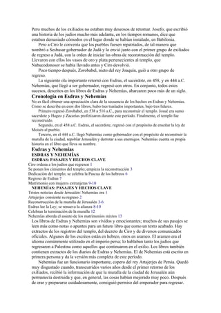 Pero muchos de los exiliados no estaban muy deseosos de retornar. Josefo, que escribió
una historia de los judíos mucho más adelante, en los tiempos romanos, dice que
estaban demasiado cómodos en el lugar donde se habían instalado, en Babilonia.
Pero a Ciro le convenía que los pueblos fuesen repatriados, de tal manera que
nombró a Sesbasar gobernador de Judá y lo envió junto con el primer grupo de exiliados
de regreso a Judá, con la orden de iniciar las obras de reconstrucción del templo.
Llevaron con ellos los vasos de oro y plata pertenecientes al templo, que
Nabucodonosor se había llevado antes y Ciro devolvió.
Poco tiempo después, Zorobabel, nieto del rey Joaquín, guió a otro grupo de
regreso.
La siguiente ola importante retornó con Esdras, el sacerdote, en 458, y en 444 a.C.
Nehemías, que llegó a ser gobernador, regresó con otros. En conjunto, todos estos
sucesos, descritos en los libros de Esdras y Nehemías, abarcaron poco más de un siglo.
Cronología en Esdras y Nehemías
No es fácil obtener una apreciación clara de la secuencia de los hechos en Esdras y Nehemías.
Como se describe en esos dos libros, hubo tres traslados importantes, bajo tres líderes.
Primero regresó Zorobabel, en 538 a 516 a.C., para reconstruir el templo. Josué era sumo
sacerdote y Hageo y Zacarías profetizaron durante este período. Finalmente, el templo fue
reconstruido.
Segundo, en el 458 a.C. Esdras, el sacerdote, regresó con el propósito de enseñar la ley de
Moisés al pueblo.
Tercero, en el 444 a.C. llegó Nehemías como gobernador con el propósito de reconstruir la
muralla de la ciudad, repoblar Jerusalén y derrotar a sus enemigos. Nehemías cuenta su propia
historia en el libro que lleva su nombre.
Esdras y Nehemías
ESDRAS Y NEHEMÍAS
ESDRAS: PASAJES Y HECHOS CLAVE
Ciro ordena a los judíos que regresen 1
Se ponen los cimientos del templo; empieza la reconstrucción 3
Dedicación del templo; se celebra la Pascua de los hebreos 6
Regreso de Esdras 7
Matrimonio con mujeres extranjeras 9-10
NEHEMÍAS: PASAJES Y HECHOS CLAVE
Tristes noticias desde Jerusalén: Nehemías ora 1
Artajerjes consiente su regreso 2
Reconstrucción de la muralla de Jerusalén 3-6
Esdras lee la Ley; se renueva la alianza 8-10
Celebran la terminación de la muralla 12
Nehemías aborda el asunto de los matrimonios mixtos 13
Los libros de Esdras y Nehemías son vívidos y emocionantes; muchos de sus pasajes se
leen más como notas o apuntes para un futuro libro que como un texto acabado. Hay
extractos de los registros del templo, del decreto de Ciro y de diversos comunicados
oficiales. Algunos de los escritos están en hebreo, otros en arameo. El arameo era el
idioma comúnmente utilizado en el imperio persa; lo hablaban tanto los judíos que
regresaron a Palestina como aquellos que continuaron en el exilio. Los libros también
contienen extractos de los diarios de Esdras y Nehemías. El de Nehemías está escrito en
primera persona y da la versión más completa de este período.
Nehemías fue un funcionario importante, copero del rey Artajerjes de Persia. Quedó
muy disgustado cuando, transcurridos varios años desde el primer retorno de los
exiliados, recibió la información de que la muralla de la ciudad de Jerusalén aún
permanecía destruida y que, en general, las cosas habían mejorado muy poco. Después
de orar y prepararse cuidadosamente, consiguió permiso del emperador para regresar.
 