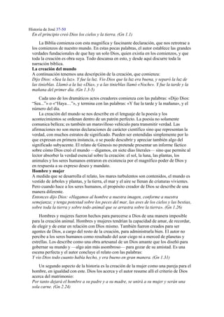 Historia de José 37-50
En el principio creó Dios los cielos y la tierra. (Gn 1.1)
La Biblia comienza con esta magnífica y fascinante declaración, que nos retrotrae a
los comienzos de nuestro mundo. En estas pocas palabras, el autor establece las grandes
verdades fundacionales de que hay un solo Dios, quien existía en los comienzos, y que
toda la creación es obra suya. Todo descansa en esto, y desde aquí discurre toda la
narración bíblica.
La creación del mundo
A continuación tenemos una descripción de la creación, que comienza:
Dijo Dios: «Sea la luz». Y fue la luz. Vio Dios que la luz era buena, y separó la luz de
las tinieblas. Llamó a la luz «Día», y a las tinieblas llamó «Noche». Y fue la tarde y la
mañana del primer día. (Gn 1.3-5)
Cada uno de los dramáticos actos creadores comienza con las palabras: «Dijo Dios:
“Sea...”» o «“Haya…”», y termina con las palabras: «Y fue la tarde y la mañana», y el
número del día.
La creación del mundo se nos describe en el lenguaje de la poesía y los
acontecimientos se ordenan dentro de un patrón perfecto. La poesía no solamente
comunica belleza; es también un maravilloso vehículo para transmitir verdad. Las
afirmaciones no son meras declaraciones de carácter científico sino que representan la
verdad, con muchos estratos de significado. Pueden ser entendidas simplemente por lo
que expresan en primera instancia, o se puede descubrir y apreciar también algo del
significado subyacente. El relato de Génesis no pretende presentar un informe fáctico
sobre cómo Dios creó el mundo —digamos, en siete días literales— sino que permite al
lector absorber la verdad esencial sobre la creación: el sol, la luna, las plantas, los
animales y los seres humanos entraron en existencia por el magnífico poder de Dios y
en respuesta a su expreso deseo y mandato.
Hombre y mujer
A medida que se desarrolla el relato, los mares turbulentos son contenidos, el mundo es
vestido de árboles y plantas, y la tierra, el mar y el aire se llenan de criaturas vivientes.
Pero cuando hace a los seres humanos, el propósito creador de Dios se describe de una
manera diferente.
Entonces dijo Dios: «Hagamos al hombre a nuestra imagen, conforme a nuestra
semejanza; y tenga potestad sobre los peces del mar, las aves de los cielos y las bestias,
sobre toda la tierra y sobre todo animal que se arrastra sobre la tierra». (Gn 1.26)
Hombres y mujeres fueron hechos para parecerse a Dios de una manera imposible
para la creación animal. Hombres y mujeres tendrían la capacidad de amar, de recordar,
de elegir y de estar en relación con Dios mismo. También fueron creados para ser
agentes de Dios, a cargo del resto de la creación, para administrarla bien. El autor no
percibe a los seres humanos como resultado del azar ciego ni a merced de planetas y
estrellas. Los describe como una obra artesanal de un Dios amante que los diseñó para
gobernar su mundo y —algo aún más asombroso— para gozar de su amistad. Es una
escena perfecta y el autor concluye el relato con las palabras:
Y vio Dios todo cuanto había hecho, y era bueno en gran manera. (Gn 1.31)
Un segundo aspecto de la historia es la creación de la mujer como una pareja para el
hombre, en igualdad con este. Dios los acerca y el autor resume allí el criterio de Dios
acerca del matrimonio:
Por tanto dejará el hombre a su padre y a su madre, se unirá a su mujer y serán una
sola carne. (Gn 2.24)
 