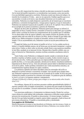 Una vez allí, inspeccionó las ruinas y decidió un plan para reconstruir la muralla.
Así la moral del pueblo mejoraría y se considerarían, nuevamente, como una nación.
Con una habilidad organizativa excelente, Nehemías reunió una fuerza de trabajo y la
muralla fue levantada en 52 días… pero no sin oposición. Estaban aquellos que ya se
encontraban viviendo en la tierra y que deseaban fraternizar con los judíos que
retornaban. Nehemías no estaba dispuesto a permitirlo, de tal manera que se suscitaron
problemas y constantes hostigamientos. Aunque parece riguroso, lo que le interesaba a
Nehemías era mantener la pureza de su pueblo y la de su fe. El capítulo 5 de su libro nos
da un ejemplo de la justicia económica y práctica de Nehemías.
Después de doce años de gobierno, Nehemías partió para entregar su informe al
emperador en Susa. Cuando retornó a Jerusalén se horrorizó al descubrir que su pueblo
había vuelto a asimilar las formas de comportamiento de los pueblos que lo rodeaban.
Ya no observaban el día de reposo (sábado), aun cuando el hecho de guardar este día
sagrado había sido una señal de su alianza con Dios, desde el tiempo en que había sido
dada la Ley. Había extranjeros viviendo en Jerusalén, incluso en los edificios del
templo. Con su acostumbrado celo, Nehemías se puso en acción para enderezar las
cosas.
El papel de Esdras era el de instruir al pueblo en la Ley. La Ley estaba escrita en
hebreo y el pueblo hablaba arameo, de tal forma que era necesario interpretar y explicar
estos textos. Esdras se ubicó sobre un elevado estrado frente a una numerosa asamblea
al aire libre, ayudado en su tarea por levitas. Durante días el pueblo celebró, una vez
más, la fiesta de los Tabernáculos, mientras recibían constantes enseñanzas sobre la
Ley.
Tanto Esdras como Nehemías se indignaron mucho cuando se enteraron de que
hombres israelitas se habían casado con mujeres no judías. Esdras insistió en que se
divorciaran de ellas. Ambos pensaban que era imprescindible mantener la pureza del
pueblo de Dios, y a la raza judía separada y distinta de los demás. Enseñaron también la
importancia de observar la Ley. Estos dos principios preservaban la identidad nacional y
la fe de los judíos. Ambos profetas estimularon una visión nacionalista estrecha y un
comportamiento legalista durante los siglos venideros.
Los primeros capítulos de Esdras describen cómo los retornados del exilio se
dedicaron en primer término a reconstruir el templo. Esto sucedió poco tiempo antes
que Nehemías organizara la reconstrucción de la muralla de la ciudad. Se hizo una gran
celebración cuando se pusieron los cimientos del templo. Un poderoso grito de alabanza
se elevó y el coro y la orquesta cantaron e interpretaron:
«Porque él [Jehová] es bueno, porque para siempre es su misericordia sobre Israel».
(Esd 3.11)
Sin embargo, algunos de los ancianos presentes estaban apesadumbrados debido al
enorme contraste entre el templo reconstruido y las glorias del gran templo de Salomón
tal cual ellos lo recordaban. Lloraron ruidosamente mientras los más jóvenes gritaban de
alegría.
Las emociones poderosas y el entusiasmo no duraron mucho. Pronto los vecinos,
cuyas ofertas de ayuda habían sido rechazadas, empezaron a dificultar cuanto podían el
proyecto de reconstrucción. El pueblo se descorazonó. Al mismo tiempo, Cambises,
hijo de Ciro que había heredado su imperio, parece haber saqueado a Judá en busca de
provisiones alimenticias. El pueblo se encontraba pobre y desalentado.
Los papiros de Elefantina
Muchos documentos en arameo se han descubierto en Elefantina, una isla cercana a Asuán, en
el río Nilo. Datan aproximadamente del tiempo de Esdras y Nehemías y nos cuentan sobre la
 