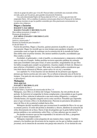 vida de un grupo de judíos que vivía allí. Parecen haber constituido una avanzada militar,
enviada, quizá, por los persas, para guardar esta posición fronteriza.
Una carta denominada Papiro de Pascua data del 419 a.C.; se dice que proviene del
emperador Darío. Allí se establece la práctica correcta para observar la Pascua de los hebreos.
Los persas insistían en que los pueblos sometidos por ellos practicasen correctamente sus
propios ritos religiosos.
Hageo y Zacarías
HAGEO Y ZACARÍAS
HAGEO: PASAJES Y HECHOS CLAVE
Dios ordena reconstruir el templo 1-2
Promesas de bendición 2
ZACARÍAS: PASAJES Y HECHOS CLAVE
«Volveos a mí» 1
Justicia y misericordia 7
Promesa de bendición para Jerusalén 8
El día del Señor 14
Fueron dos profetas, Hageo y Zacarías, quienes pusieron al pueblo en acción
nuevamente. Hageo les recordó que no eran tiempos para quedarse relajados en sus bien
construidas casas en lugar de continuar con la construcción de la morada del Señor.
Dios debía estar en primer término. Dio ánimos también al pueblo, recordándole que
Dios estaba a su lado.
Zorobabel, el gobernador, y todo el pueblo, se entusiasmaron y empezaron a trabajar
una vez más en el templo. Ambos profetas tuvieron especiales palabras de estímulo
tanto para Zorobabel como para Josué, el sumo sacerdote, asegurándoles de que Dios
los había escogido para cumplir sus propósitos. Zacarías empleó el título de «Renuevo»
para referirse a Zorobabel y a Josué. Más tarde, los eruditos judíos consideraron que
este título hacía referencia al Mesías, quien sería a la vez rey y sacerdote.
Los capítulos 9 a 14 de Zacarías son tan distintos de los primeros que algunos
piensan que fueron escritos por otro autor. No se refieren al presente sino al fin de los
tiempos. Una parte de esta sección es apocalíptica (véanse notas referentes a Apócrifos y
a Apocalipsis).
Malaquías
MALAQUÍAS
PASAJES Y HECHOS CLAVE
El amor infalible de Dios 1
El día del Señor y la promesa de misericordia de Dios 3-4
Malaquías, cuyo libro es el último del Antiguo Testamento, fue otro profeta de este
período. Se horrorizó al comprobar la forma complaciente y descuidada en que la gente
pensaba en Dios; reducían la adoración a una mera rutina obligatoria, y cualquier
ofrenda barata y de segunda categoría servía como sacrificio. Pensaban que importaba
poco el que sirvieran a Dios o le desobedecieran. Parecían no percatarse del poderoso
amor de Dios ni de su paternal cuidado hacia ellos.
Malaquías decidió sacudirlos para que reconociesen la santidad de Dios a la vez que
su amante justicia. El estilo del profeta es dramático y directo, dándonos la sensación de
oírlas directamente de su boca. Hacía el tipo de preguntas que la gente habría hecho si
pusiese palabras a sus sentimientos sobre Dios: «¿Cómo sabemos que nos amas?»
No pueden reconocer que no han respondido a la iniciativa de Dios, y preguntan:
«¿En qué te hemos despreciado?»
Malaquías respondió a estas preguntas de una manera clara y tajante. También
censuró a los hombres por divorciarse de las mujeres con las que se habían casado en su
juventud, con la intención de encontrar otra pareja más atractiva. El ser desleal de esta
 