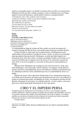 manera se asemejaba mucho a ser desleal a la alianza de fe con Dios. En consecuencia,
Malaquías advirtió que Dios vendría a juzgarlos, como un refinador que con el fuego
separa la escoria del metal puro. ¿Quién podría resistirse a semejante prueba?
«Ciertamente viene el día, ardiente como un horno,
y todos los soberbios y todos los que hacen maldad serán estopa.
Aquel día que vendrá, los abrasará,
dice Jehová de los ejércitos,
y no les dejará ni raíz ni rama.
Mas para vosotros, los que teméis mi nombre,
nacerá el sol de justicia
y en sus alas traerá salvación». (Mal 4.1-2)
Ester
ESTER
PASAJES Y HECHOS CLAVE
Ester se convierte en reina 2
Mardoqueo salva la vida del rey 2
El plan de Amán para destruir a los judíos 3
Ester salva a su pueblo 5-9
La fiesta de Purim 9
«La oportunidad nos llega de la mano de Dios» podría ser una de las maneras de
resumir el mensaje del libro de Ester, aun cuando nunca menciona el nombre de Dios.
El libro de Ester es, sobre todo, una excelente historia, soberbiamente escrita.
Ambientada en Persia durante el reinado de Asuero o Jerjes, se refiere a la comunidad
judía que padecía bajo persecución. Mardoqueo, un judío que había llegado a ser
funcionario de la corte, hace entrar a su prima y protegida, la bella y joven Ester, en el
concurso de belleza que se organiza con el fin de que el rey seleccione a la próxima
reina. Ester es la novia escogida y se convierte en reina, pero su nacionalidad no se
divulga.
Mientras tanto, Mardoqueo cae en desgracia ante el favorito del rey, Amán, ante
quien Mardoqueo, como buen judío, rehusa inclinarse. En venganza, Amán planea la
masacre total de la comunidad judía, para lo cual obtiene el cándido consentimiento del
rey. Mardoqueo advierte a Ester, diciéndole que esta es su oportunidad de salvar a su
pueblo.
Después de ayunar, ella se aproxima valientemente al rey, aunque hace tiempo que
no la llama ante su presencia, de manera que ella podría provocar su ira. Sin embargo, él
acepta su invitación para acudir, acompañado de Amán, a un banquete ofrecido por ella.
Durante el banquete la reina retuvo su verdadera petición, e invitó a ambos a una nueva
fiesta en la cual prometía pedir directamente al rey lo que quería.
6
CIRO Y EL IMPERIO PERSA
El imperio persa fue fundado por Ciro el Grande en el 549 a.C. Con el tiempo conquistó
también a Babilonia y empezó a repatriar los pueblos allí que habían sido deportados. Convenía
a sus propios intereses tener súbditos leales diseminados a través de su imperio. Ciro adoptó,
también, una actitud muy tolerante hacia las religiones de los pueblos que había conquistado.
Estimuló sus creencias y aun él mismo abrazó algunas de ellas.
El imperio persa
6Batchelor, M. (2000, c1993). Abramos la Biblia (electronic ed.). Miami: Sociedades Biblicas
Unidas.
 