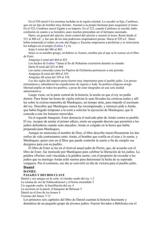 En el 530 murió Ciro mientras luchaba en la región oriental. Lo sucedió su hijo, Cambises,
que era un tipo de hombre muy distinto. Asesinó a su propio hermano para asegurarse el trono.
En el 525, Cambises anexó Egipto a su imperio. En el 522, cuando Cambises se suicidó, hubo
confusión en cuanto a su heredero, pues muchos pretendían ser el hermano asesinado.
Darío, un general del ejército, tomó control del ejército y asumió el trono. Reinó desde el
521 al 486 a.C. y fue uno de los más poderosos emperadores persas. Hacia el 520 a.C. Darío
había restaurado el orden; en este año Hageo y Zacarías empezaron a profetizar y se reiniciaron
los trabajos en el templo (Esdras 5 y 6)
Jerjes I reinó del 486 al 465.
Jerjes es su nombre griego; en hebreo es Asuero, nombre por el que se le conoce en el libro
de Ester.
Artajerjes I reinó del 464 al 423.
Los hechos de Esdras 7 hasta el fin de Nehemías ocurrieron durante su reinado.
Darío II reinó del 423 al 404.
Las cartas conocidas como los Papiros de Elefantina pertenecen a este período.
Artajerjes II reinó del 404 al 359.
Artajerjes III reinó del 359 al 338.
Los dos siglos del imperio persa fueron muy importantes para el pueblo judío. Los persas
estimularon y subsidiaron las expediciones de regreso a Judá. Su política religiosa otorgó
libertad amplia en todos los pueblos, a pesar de estar integrados en una sola unidad
administrativa.
Luego viene, en la parte central de la historia, la noche en que el rey no podía
dormir. Para llenar las horas de vigilia solicita le sean llevadas las crónicas reales y allí
lee sobre la exitosa maniobra de Mardoqueo, un tiempo atrás, para impedir el asesinato
del rey. Descubre que Mardoqueo nunca fue recompensado, y entonces pide a Amán,
que había llegado temprano a la corte a solicitar la ejecución de Mardoqueo, que le
conceda a este los honores merecidos.
En el segundo banquete, Ester denuncia el malvado plan de Amán contra su pueblo.
El rey, incapaz de anular el primer edicto, emite un segundo decreto que permitirá a los
judíos defenderse cuando sean atacados; Amán es colgado en la horca que había
preparado para Mardoqueo.
Aunque no menciona el nombre de Dios, el libro describe maravillosamente los dos
estilos de vida contrastantes entre Amán, el hombre que confía en el azar y la suerte, y
Mardoqueo, quien cree en el Dios que puede controlar la suerte a fin de cumplir sus
designios para con su pueblo.
El libro de Ester se lee en el festival anual judío de Purim, que, de acuerdo con el
libro de Ester, fue instituido por Mardoqueo para celebrar la liberación de los judíos. La
palabra «Purim» está vinculada a la palabra suerte, con el propósito de recordar a los
judíos que su enemigo Amán echó suertes para determinar la fecha de su esperada
venganza. Por el contrario, ese día se convirtió en día de victoria para el pueblo judío.
Daniel
DANIEL
PASAJES Y HECHOS CLAVE
Daniel y sus amigos en la corte: el extraño sueño del rey 1-2
La estatua de oro de Nabucodonosor y el horno encendido 3
Un segundo sueño: la humillación del rey 4
La escritura en la pared: el banquete de Belsasar 5
Daniel en el foso de los leones 6
Visiones del futuro 7-12
Los primeros seis capítulos del libro de Daniel cuentan la historia fascinante y
dramática de un pequeño grupo de jóvenes judíos. Fueron llevados a Babilonia con el
 