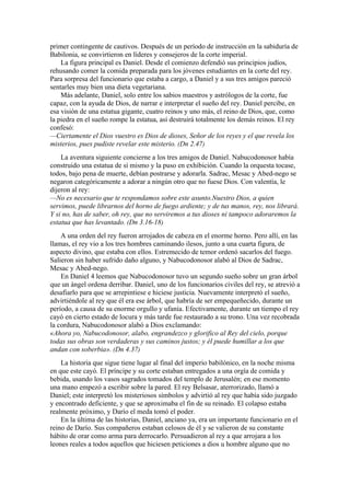 primer contingente de cautivos. Después de un período de instrucción en la sabiduría de
Babilonia, se convirtieron en líderes y consejeros de la corte imperial.
La figura principal es Daniel. Desde el comienzo defendió sus principios judíos,
rehusando comer la comida preparada para los jóvenes estudiantes en la corte del rey.
Para sorpresa del funcionario que estaba a cargo, a Daniel y a sus tres amigos pareció
sentarles muy bien una dieta vegetariana.
Más adelante, Daniel, solo entre los sabios maestros y astrólogos de la corte, fue
capaz, con la ayuda de Dios, de narrar e interpretar el sueño del rey. Daniel percibe, en
esa visión de una estatua gigante, cuatro reinos y uno más, el reino de Dios, que, como
la piedra en el sueño rompe la estatua, así destruirá totalmente los demás reinos. El rey
confesó:
—Ciertamente el Dios vuestro es Dios de dioses, Señor de los reyes y el que revela los
misterios, pues pudiste revelar este misterio. (Dn 2.47)
La aventura siguiente concierne a los tres amigos de Daniel. Nabucodonosor había
construido una estatua de sí mismo y la puso en exhibición. Cuando la orquesta tocase,
todos, bajo pena de muerte, debían postrarse y adorarla. Sadrac, Mesac y Abed-nego se
negaron categóricamente a adorar a ningún otro que no fuese Dios. Con valentía, le
dijeron al rey:
—No es necesario que te respondamos sobre este asunto.Nuestro Dios, a quien
servimos, puede librarnos del horno de fuego ardiente; y de tus manos, rey, nos librará.
Y si no, has de saber, oh rey, que no serviremos a tus dioses ni tampoco adoraremos la
estatua que has levantado. (Dn 3.16-18)
A una orden del rey fueron arrojados de cabeza en el enorme horno. Pero allí, en las
llamas, el rey vio a los tres hombres caminando ilesos, junto a una cuarta figura, de
aspecto divino, que estaba con ellos. Estremecido de temor ordenó sacarlos del fuego.
Salieron sin haber sufrido daño alguno, y Nabucodonosor alabó al Dios de Sadrac,
Mesac y Abed-nego.
En Daniel 4 leemos que Nabucodonosor tuvo un segundo sueño sobre un gran árbol
que un ángel ordena derribar. Daniel, uno de los funcionarios civiles del rey, se atrevió a
desafiarlo para que se arrepintiese e hiciese justicia. Nuevamente interpretó el sueño,
advirtiéndole al rey que él era ese árbol, que habría de ser empequeñecido, durante un
período, a causa de su enorme orgullo y ufanía. Efectivamente, durante un tiempo el rey
cayó en cierto estado de locura y más tarde fue restaurado a su trono. Una vez recobrada
la cordura, Nabucodonosor alabó a Dios exclamando:
«Ahora yo, Nabucodonosor, alabo, engrandezco y glorifico al Rey del cielo, porque
todas sus obras son verdaderas y sus caminos justos; y él puede humillar a los que
andan con soberbia». (Dn 4.37)
La historia que sigue tiene lugar al final del imperio babilónico, en la noche misma
en que este cayó. El príncipe y su corte estaban entregados a una orgía de comida y
bebida, usando los vasos sagrados tomados del templo de Jerusalén; en ese momento
una mano empezó a escribir sobre la pared. El rey Belsasar, aterrorizado, llamó a
Daniel; este interpretó los misteriosos símbolos y advirtió al rey que había sido juzgado
y encontrado deficiente, y que se aproximaba el fin de su reinado. El colapso estaba
realmente próximo, y Darío el meda tomó el poder.
En la última de las historias, Daniel, anciano ya, era un importante funcionario en el
reino de Darío. Sus compañeros estaban celosos de él y se valieron de su constante
hábito de orar como arma para derrocarlo. Persuadieron al rey a que arrojara a los
leones reales a todos aquellos que hiciesen peticiones a dios u hombre alguno que no
 