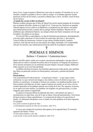 fuese el rey. Luego acusaron a Daniel por rezar ante su ventana. El renuente rey se vio
forzado a cumplir su palabra y llevar a cabo el castigo. A la mañana siguiente acudió
presuroso al foso de los leones y encontró a Daniel sano y salvo. Su Dios «cerró la boca
de los leones».
¿Cuándo fue escrito el libro de Daniel?
Muchos eruditos piensan que el libro de Daniel fue escrito mucho después de los hechos
que se propone describir, quizás en el siglo II a.C. Creen que las «historias no guardan
relación alguna con los cautivos en Babilonia; su propósito era dar ánimo a los judíos
que sufrían persecuciones a manos del rey griego Antíoco Epífanes. Muchos de los
problemas que enfrentaron Daniel y sus amigos tenían una fuerte semejanza con los que
acosaban a los judíos en esa época.
El resto del libro es apocalíptico, un tipo de literatura que pertenece, principalmente,
a los dos siglos anteriores a Cristo (véanse las notas bajo Apócrifos y Apocalipsis).
Toma la forma de misteriosas visiones en que entran extrañas bestias y poderes
cósmicos. Este tipo de escrito era una especie de código, destinado a ser comprendido
solo por los lectores, que sufrían persecución por parte de un peligroso enemigo.
7
POEMAS E HIMNOS
Salmos • Cantares • Lamentaciones
Quien está feliz quiere cantar; por su parte, una persona enamorada o una que tiene el
ánimo por los suelos a menudo encuentra alivio en la poesía. El lenguaje de la poesía y
de la canción encuentra eco en momentos de gran alegría o de gran congoja. Habla por
todos nosotros en el nivel más profundo.
La Biblia está llena de poesía. Sus destellos aparecen por todas partes, pero también
hay libros en particular escritos en forma poética, canciones y poemas del pueblo
hebreo.
Poesía hebrea
Una caracteristica de toda la poesía —al igual que la danza— es que sigue ciertas
estructuras. Lo que varía de una lengua y una cultura a otra es la forma en que esos
diseños se construyen. A menudo se forman con sonidos. Las palabras pueden rimar. O
bien el patrón está dado por el ritmo, según el número de acentos en un verso o de los
sonidos apareados en las palabras puestas una al lado de la otra. Por supuesto, la poesía
no se agota con estas normas. Las palabras son elegidas con gran precisión y se usan
imágenes para realzar el significado.
La pauta en la poesía hebrea no depende del ritmo, o del número de «pies» o
acentuaciones en cada línea, sino de lo que se llama «rima del pensamiento». Esta forma
de hacer poesía se llama «paralelismo». La conjunción de ideas es lo que forma el
diseño. La afirmación del primer verso se repite con otras palabras en la línea siguiente.
Un ejemplo:
Los cielos cuentan la gloria de Dios
y el firmamento anuncia la obra de sus manos. (Sal 19.1)
A veces una variante de la primera idea aparece en la segunda línea. El versículo
siguiente del Salmo 19 dice:
Un día emite palabra a otro día
y una noche a otra noche declara sabiduría. (Sal 19.2)
 