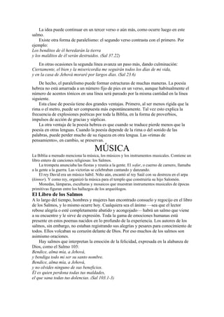 La idea puede continuar en un tercer verso o aún más, como ocurre luego en este
salmo.
Existe otra forma de paralelismo: el segundo verso contrasta con el primero. Por
ejemplo:
Los benditos de él heredarán la tierra
y los malditos de él serán destruidos. (Sal 37.22)
En otras ocasiones la segunda línea avanza un paso más, dando culminación:
Ciertamente, el bien y la misericordia me seguirán todos los días de mi vida,
y en la casa de Jehová moraré por largos días. (Sal 23.6)
De hecho, el paralelismo puede formar estructuras de muchas maneras. La poesía
hebrea no está amarrada a un número fijo de pies en un verso, aunque habitualmente el
número de acentos tónicos en una línea será pareado por la misma cantidad en la línea
siguiente.
Esta clase de poesía tiene dos grandes ventajas. Primero, al ser menos rígida que la
rima o el metro, puede ser compuesta más espontáneamente. Tal vez esto explica la
frecuencia de explosiones poéticas por toda la Biblia, en la forma de proverbios,
impulsos de acción de gracias y súplicas.
La otra ventaja de la poesía hebrea es que cuando se traduce pierde menos que la
poesía en otras lenguas. Cuando la poesía depende de la rima o del sonido de las
palabras, puede perder mucho de su riqueza en otra lengua. Las «rimas de
pensamiento», en cambio, se preservan.
MÚSICA
La Biblia a menudo menciona la música, los músicos y los instrumentos musicales. Contiene un
libro entero de canciones religiosas: los Salmos.
La trompeta anunciaba las fiestas y reunía a la gente. El sofar, o cuerno de carnero, llamaba
a la gente a la guerra. Las victorias se celebraban cantando y danzando.
El rey David era un músico hábil. Niño aún, encantó al rey Saúl con su destreza en el arpa
(kinnor). Y como rey, organizó la música para el templo que construiría su hijo Salomón.
Monedas, lámparas, esculturas y mosaicos que muestran instrumentos musicales de épocas
primitivas figuran entre los hallazgos de los arqueólogos.
El Libro de los Salmos
A lo largo del tiempo, hombres y mujeres han encontrado consuelo y regocijo en el libro
de los Salmos, y lo mismo ocurre hoy. Cualquiera sea el ánimo —sea que el lector
rebose alegría o esté completamente abatido y acongojado— habrá un salmo que viene
a su encuentro y le sirve de expresión. Toda la gama de emociones humanas está
presente en estos poemas nacidos en lo profundo de la experiencia. Los autores de los
salmos, sin embargo, no estaban registrando sus alegrías y pesares para conocimiento de
todos. Ellos volcaban su corazón delante de Dios. Por eso muchos de los salmos son
asimismo oraciones.
Hay salmos que interpretan la emoción de la felicidad, expresada en la alabanza de
Dios, como el Salmo 103:
Bendice, alma mía, a Jehová,
y bendiga todo mi ser su santo nombre.
Bendice, alma mía, a Jehová,
y no olvides ninguno de sus beneficios.
Él es quien perdona todas tus maldades,
el que sana todas tus dolencias. (Sal 103.1-3)
 