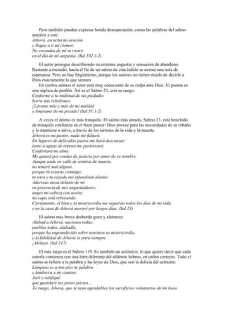 Pero también pueden expresar honda desesperación, como las palabras del salmo
anterior a este:
Jehová, escucha mi oración
y llegue a ti mi clamor.
No escondas de mí tu rostro
en el día de mi angustia. (Sal 102.1-2)
El autor prosigue describiendo su extrema angustia y sensación de abandono.
Bastante a menudo, hacia el fin de un salmo de esta índole se asoma una nota de
esperanza. Pero no hay fingimiento, porque los autores no tienen miedo de decirle a
Dios exactamente lo que sienten.
En ciertos salmos el autor está muy consciente de su culpa ante Dios. El poema es
una súplica de perdón. Así es el Salmo 51, con su ruego:
Conforme a la multitud de tus piedades
borra mis rebeliones.
¡Lávame más y más de mi maldad
y límpiame de mi pecado! (Sal 51.1-2)
A veces el ánimo es más tranquilo. El salmo más amado, Salmo 23, está henchido
de tranquila confianza en el buen pastor: Dios provee para las necesidades de su rebaño
y lo mantiene a salvo, a través de los terrores de la vida y la muerte.
Jehová es mi pastor, nada me faltará.
En lugares de delicados pastos me hará descansar;
junto a aguas de reposo me pastoreará.
Confortará mi alma.
Me guiará por sendas de justicia por amor de su nombre.
Aunque ande en valle de sombra de muerte,
no temeré mal alguno,
porque tú estarás conmigo;
tu vara y tu cayado me infundirán aliento.
Aderezas mesa delante de mí
en presencia de mis angustiadores;
unges mi cabeza con aceite;
mi copa está rebosando.
Ciertamente, el bien y la misericordia me seguirán todos los días de mi vida,
y en la casa de Jehová moraré por largos días. (Sal 23)
El salmo más breve desborda gozo y alabanza:
Alabad a Jehová, naciones todas;
pueblos todos, alabadlo,
porque ha engrandecido sobre nosotros su misericordia,
y la fidelidad de Jehová es para siempre.
¡Aleluya. (Sal 117)
El más largo es el Salmo 119. Es también un acróstico, lo que quiere decir que cada
estrofa comienza con una letra diferente del alfabeto hebreo, en orden correcto. Todo el
salmo se refiere a la palabra y las leyes de Dios, que son la delicia del salmista:
Lámpara es a mis pies tu palabra
y lumbrera a mi camino.
Juré y ratifiqué
que guardaré tus justos juicios…
Te ruego, Jehová, que te sean agradables los sacrificios voluntarios de mi boca
 