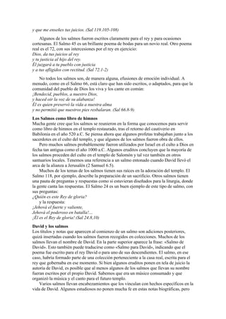 y que me enseñes tus juicios. (Sal 119.105-108)
Algunos de los salmos fueron escritos claramente para el rey y para ocasiones
cortesanas. El Salmo 45 es un brillante poema de bodas para un novio real. Otro poema
real es el 72, con sus intercesiones por el rey en ejercicio:
Dios, da tus juicios al rey
y tu justicia al hijo del rey.
Él juzgará a tu pueblo con justicia
y a tus afligidos con rectitud. (Sal 72.1-2)
No todos los salmos son, de manera alguna, efusiones de emoción individual. A
menudo, como en el Salmo 66, está claro que han sido escritos, o adaptados, para que la
comunidad del pueblo de Dios los viva y los cante en común:
¡Bendecid, pueblos, a nuestro Dios,
y haced oir la voz de su alabanza!
Él es quien preservó la vida a nuestra alma
y no permitió que nuestros pies resbalaran. (Sal 66.8-9)
Los Salmos como libro de himnos
Mucha gente cree que los salmos se reunieron en la forma que conocemos para servir
como libro de himnos en el templo restaurado, tras el retorno del cautiverio en
Babilonia en el año 520 a.C. Se piensa ahora que algunos profetas trabajaban junto a los
sacerdotes en el culto del templo, y que algunos de los salmos fueron obra de ellos.
Pero muchos salmos probablemente fueron utilizados por Israel en el culto a Dios en
fecha tan antigua como el año 1000 a.C. Algunos eruditos concluyen que la mayoría de
los salmos proceden del culto en el templo de Salomón y tal vez también en otros
santuarios locales. Tenemos una referencia a un salmo entonado cuando David llevó el
arca de la alianza a Jerusalén (2 Samuel 6.5).
Muchos de los temas de los salmos tienen sus raíces en la adoración del templo. El
Salmo 118, por ejemplo, describe la preparación de un sacrificio. Otros salmos tienen
una pauta de preguntas y respuestas como si estuvieran diseñados para la liturgia, donde
la gente canta las respuestas. El Salmo 24 es un buen ejemplo de este tipo de salmo, con
sus preguntas:
¿Quién es este Rey de gloria?
y la respuesta:
¡Jehová el fuerte y valiente,
Jehová el poderoso en batalla!…
¡Él es el Rey de gloria! (Sal 24.8,10)
David y los salmos
Los títulos y notas que aparecen al comienzo de un salmo son adiciones posteriores,
quizá insertadas cuando los salmos fueron recogidos en colecciones. Muchos de los
salmos llevan el nombre de David. En la parte superior aparece la frase: «Salmo de
David». Esto también puede traducirse como «Salmo para David», indicando que el
poema fue escrito para el rey David o para uno de sus descendientes. El salmo, en ese
caso, habría formado parte de una colección perteneciente a la casa real, escrita para el
rey que gobernaba en ese momento. Si bien algunos eruditos ponen en tela de juicio la
autoría de David, es posible que al menos algunos de los salmos que llevan su nombre
fueran escritos por el propio David. Sabemos que era un músico consumado y que
organizó la música y el canto para el futuro templo.
Varios salmos llevan encabezamientos que los vinculan con hechos específicos en la
vida de David. Algunos estudiosos no ponen mucha fe en estas notas biográficas, pero
 
