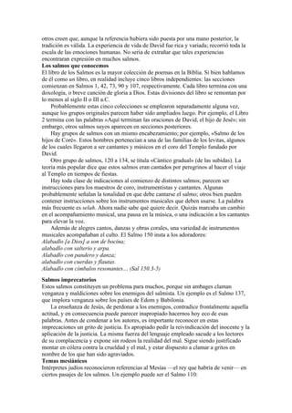 otros creen que, aunque la referencia hubiera sido puesta por una mano posterior, la
tradición es válida. La experiencia de vida de David fue rica y variada; recorrió toda la
escala de las emociones humanas. No sería de extrañar que tales experiencias
encontraran expresión en muchos salmos.
Los salmos que conocemos
El libro de los Salmos es la mayor colección de poemas en la Biblia. Si bien hablamos
de él como un libro, en realidad incluye cinco libros independientes: las secciones
comienzan en Salmos 1, 42, 73, 90 y 107, respectivamente. Cada libro termina con una
doxología, o breve canción de gloria a Dios. Estas divisiones del libro se remontan por
lo menos al siglo II o III a.C.
Probablemente estas cinco colecciones se emplearon separadamente alguna vez,
aunque los grupos originales parecen haber sido ampliados luego. Por ejemplo, el Libro
2 termina con las palabras «Aquí terminan las oraciones de David, el hijo de Jesé»; sin
embargo, otros salmos suyos aparecen en secciones posteriores.
Hay grupos de salmos con un mismo encabezamiento; por ejemplo, «Salmo de los
hijos de Coré». Estos hombres pertenecían a una de las familias de los levitas, algunos
de los cuales llegaron a ser cantantes y músicos en el coro del Templo fundado por
David.
Otro grupo de salmos, 120 a 134, se titula «Cántico gradual» (de las subidas). La
teoría más popular dice que estos salmos eran cantados por peregrinos al hacer el viaje
al Templo en tiempos de fiestas.
Hay toda clase de indicaciones al comienzo de distintos salmos; parecen ser
instrucciones para los maestros de coro, instrumentistas y cantantes. Algunas
probablemente señalan la tonalidad en que debe cantarse el salmo; otros bien pueden
contener instrucciones sobre los instrumentos musicales que deben usarse. La palabra
más frecuente es selah. Ahora nadie sabe qué quiere decir. Quizás marcaba un cambio
en el acompañamiento musical, una pausa en la música, o una indicación a los cantantes
para elevar la voz.
Además de alegres cantos, danzas y obras corales, una variedad de instrumentos
musicales acompañaban el culto. El Salmo 150 insta a los adoradores:
Alabadlo [a Dios] a son de bocina;
alabadlo con salterio y arpa.
Alabadlo con pandero y danza;
alabadlo con cuerdas y flautas.
Alabadlo con címbalos resonantes… (Sal 150.3-5)
Salmos imprecatorios
Estos salmos constituyen un problema para muchos, porque sin ambages claman
venganza y maldiciones sobre los enemigos del salmista. Un ejemplo es el Salmo 137,
que implora venganza sobre los países de Edom y Babilonia.
La enseñanza de Jesús, de perdonar a los enemigos, contradice frontalmente aquella
actitud, y en consecuencia puede parecer inapropiado hacernos hoy eco de esas
palabras. Antes de condenar a los autores, es importante reconocer en estas
imprecaciones un grito de justicia. Es apropiado pedir la reivindicación del inocente y la
aplicación de la justicia. La misma fuerza del lenguaje empleado sacude a los lectores
de su complacencia y expone sin rodeos la realidad del mal. Sigue siendo justificado
montar en cólera contra la crueldad y el mal, y estar dispuesto a clamar a gritos en
nombre de los que han sido agraviados.
Temas mesiánicos
Intérpretes judíos reconocieron referencias al Mesías —el rey que habría de venir— en
ciertos pasajes de los salmos. Un ejemplo puede ser el Salmo 110:
 