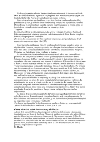 En lenguaje poético, el autor ha descrito el vasto alcance de la buena creación de
Dios. Ha dado respuesta a algunas de las preguntas más profundas sobre el origen y la
finalidad de la vida. Nos ha presentado ante un mundo perfecto.
Pero todos sabemos que la vida no es perfecta. Incluso en el mundo natural hay
perturbación y caos, y entre los seres humanos hay codicia, ira, explotación y crimen.
De modo que el autor relata en seguida, siempre en el lenguaje de la poesía, cómo se
introdujeron estos elementos extraños en ese mundo perfecto.
Tragedia
El primer hombre y la primera mujer, Adán y Eva, vivían en el hermoso Jardín del
Edén, ocupándose de plantas y animales, en feliz compañía de Dios. Tenían completa
libertad, excepto por una condición:
Del árbol del conocimiento del bien y del mal no comerás, porque el día que de él
comas, ciertamente morirás». (Gn 2.17)
Esas fueron las palabras de Dios. El nombre del árbol nos da una clave sobre su
significación. Hombres y mujeres pretenderían saber por sí mismos lo que era bueno o
malo para ellos. Eso destruiría la inocencia e introduciría un conocimiento peligroso.
Comer de ese fruto traería como resultado la muerte.
La narración describe cómo la astuta serpiente tentó a Eva para comer el fruto
prohibido. En otra parte de la Biblia se dice que la serpiente es el nombre dado a
Satanás, el enemigo de Dios y de la humanidad. Eva tomó el fruto porque vio que era
«agradable a los ojos y deseable para alcanzar la sabiduría». Ella también le dio un poco
a Adán y, cuando hubieron comido, sus ojos se abrieron. Habían perdido su inocencia.
Tomaron conciencia de su desnudez delante de Dios y el uno frente al otro. Por primera
vez sintieron vergüenza de encontrarse con Dios y se escondieron de él. Habían elegido
la autonomía y la desobediencia en lugar de la dependencia amorosa de Dios, su
Hacedor; y por este acto la creación entera se desquició. Este trágico acto desencadenó
una multitud de amargas consecuencias.
Dios aparece hablando a la serpiente y a Adán y Eva, mostrándoles las
consecuencias de sus actos. De ahora en adelante la tierra dará espinos y abrojos. La
relación entre los sexos se echará a perder por la explotación. La muerte física los
alcanzará, aunque no en forma inmediata. La muerte espiritual ya había destruido su
estrecha relación con Dios. En un acto profundamente significativo, Adán y Eva fueron
expulsados de su jardín paradisíaco. Sangre, sudor, trabajo y lágrimas estaban
esperándoles.
La poesía de estos primeros capítulos de Génesis es seguida por informes narrativos
sobre los primeros descendientes de este primer hombre y de esta primera mujer. Su
hijo Caín mató a su hermano Abel, por celos, y sus descendientes prosiguieron la espiral
de creciente pecado y violencia. Finalmente:
Vio Jehová que la maldad de los hombres era mucha en la tierra… y se arrepintió
Jehová de haber hecho al hombre en la tierra. (Gn 6.5-6)
Otras historias sobre la creación y el diluvio
Además de la narración bíblica, hay otras primitivas historias de la creación y de una gran
inundación, que nos llegan de Babilonia. Algunas de las ideas se asemejan a los relatos bíblicos;
pero las diferencias, especialmente en el concepto de Dios, son muy marcadas. El Dios de
Génesis es un solo Dios, no varios dioses, y el hombre y la mujer son la obra culminante de su
creación. En el relato babilónico, los seres humanos aparecen como una idea tardía, conveniente
para los dioses, a quienes debían alimentar y servir. El Dios de Génesis actúa por amor y
justicia, y no por capricho o egoísmo.
El diluvio
 