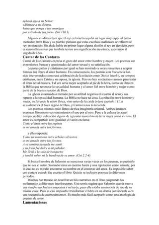 Jehová dijo a mi Señor:
«Siéntate a mi diestra,
hasta que ponga a tus enemigos
por estrado de tus pies». (Sal 110.1)
Algunos eruditos creen que el rey en Israel ocupaba un lugar muy especial como
mediador entre Dios y su pueblo; piensan que estas excelsas cualidades se refieren al
rey en ejercicio. Sin duda había en primer lugar alguna alusión al rey en ejercicio, pero
es razonable pensar que también tenían una significación mesiánica, esperando al
ungido de Dios.
Cantar de los Cantares
Cantar de los Cantares expresa el gozo del amor entre hombre y mujer. Los poemas son
expresiones francas y apasionadas del amor sexual y su satisfacción.
Lectores judíos y cristianos por igual se han mostrado a veces renuentes a aceptar
himnos tan libres al amor humano. En consecuencia, los poemas con frecuencia han
sido interpretados como una celebración de la relación entre Dios e Israel o, en tiempos
cristianos, entre Cristo y su esposa, la iglesia. Pero no hay verdaderas razones para tratar
el libro de tal manera. Tal vez sería mejor aceptarlo al pie de la letra, como un libro en
la Biblia que reconoce la sexualidad humana y el amor fiel entre hombre y mujer como
parte de la buena creación de Dios.
La iglesia es acusada a menudo por su actitud negativa en cuanto al sexo y sus
reparos a la sexualidad humana. La Biblia no hace tal cosa. La relación entre hombre y
mujer, incluyendo la unión física, vino antes de la caída (véase capítulo 1). La
sexualidad es el buen regalo de Dios, y Cantares nos lo recuerda.
Los poemas mismos están llenos de rica imaginería oriental. Ambos amantes
expresan libremente sus sentimientos el uno por el otro. Pese a la cultura de aquel
tiempo, no hay indicación alguna de agresión masculina ni de la mujer como víctima. El
amor es compartido con igualdad; el varón exclama:
Como el lirio entre los espinos
es mi amada entre las jóvenes.
y ella responde:
Como un manzano entre árboles silvestres
es mi amado entre los jóvenes.
A su sombra deseada me senté
y su fruto fue dulce a mi paladar.
Me llevó a la sala de banquetes
y tendió sobre mí la bandera de su amor. (Cnt 2.2-4)
Si bien el nombre de Salomón se menciona varias veces en los poemas, es probable
que no sea el autor. Salomón tenía un enorme harén y una reputación como amante, por
lo cual no es extraño encontrar su nombre en el contexto del amor. Es imposible saber
con certeza cuándo fue escrito el libro. Quizás se incluyen poemas de diferentes
períodos.
Muchos han tratado de descifrar un hilo narrativo en el libro, asignando los
parlamentos a diferentes interlocutores. Una teoría sugiere que Salomón quería traer a
una simple muchacha campesina a su harén, pero ella estaba enamorada de uno de su
misma clase. Pero es casi imposible transformar el libro en un drama convincente o en
una secuencia de acontecimientos. Es mucho más fácil aceptarlo como una antología de
poemas de amor.
Lamentaciones
 