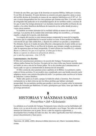 El título de este libro, que sigue al de Jeremías en nuestras Biblias, habla por sí mismo.
Es un libro de lamentos. El autor derrama su corazón con gran angustia y pena a causa
del terrible destino de Jerusalén en manos de sus captores babilónicos en el 587 a.C. Es
una vivencia desgarradora leer los cinco poemas que forman este libro. Con todo, miles
de refugiados han padecido en la actualidad algunos de los terribles ruidos y escenas de
los que el autor fue testigo presencial. Los lactantes mueren de hambre en brazos de sus
madres y los niños famélicos desfallecen de inanición en las calles donde jóvenes y
viejos yacen muertos.
Es también un retrato aterrador de la crueldad sufrida en manos de un brutal
enemigo. Las puertas de la ciudad están enterradas debajo de escombros, y el templo,
orgullo y alegría de la nación, está destruido.
La congoja del escritor es más intensa porque comprende la causa de la tragedia.
Reconoce que la culpabilidad de la nación acarreó su ruina. Falsos profetas los habían
convencido de que todo estaba bien, y dejaron de confesar sus pecados y arrepentirse.
No obstante, hasta en el medio de tanta aflicción y desesperación el autor atisba un rayo
de esperanza. Porque Dios es un Dios de la alianza, que siempre cumple sus promesas,
cabe la esperanza para un Israel arrepentido. El autor afirma con increíble fe y valentía:
Bueno es Jehová a los que en él esperan, al alma que lo busca.
Bueno es esperar en silencio la salvación de Jehová…
por si aún hay esperanza... (Lm 3.25-29)
Lamentaciones y los Escritos
El libro de Lamentaciones pertenece a la sección del Antiguo Testamento que los
rabinos judíos llaman los Escritos. Era parte de los cinco rollos que fueron reunidos para
ser leídos en una u otra de las fiestas judías. No es de extrañar que Lamentaciones se
leyera cada vez que se conmemoraba la destrucción de Jerusalén.
El libro consta de cinco poemas (cinco capítulos en la Biblia). Los primeros cuatro
están en forma acróstica. Es un modelo muy complicado, pero una honda emoción suele
adaptarse mejor a una estricta disciplina de estilo. Los poemas están escritos en la forma
de endechas o cantos fúnebres.
Nadie sabe quién es el autor, aunque la tradición señala a Jeremías. Pero Jeremías
ciertamente no se dejó extraviar por los falsos profetas que habían vaticinado
prosperidad. Era un auténtico profeta que predijo y previno a la gente sobre la inminente
captura de Jerusalén por Babilonia. El autor, quienquiera que fuese, tiene que haber sido
un testigo presencial.
7
8
HISTORIAS Y MÁXIMAS SABIAS
Proverbios • Job • Eclesiastés
La sabiduría en el sentido del Antiguo Testamento tiene relación con las habilidades del
diario vivir, ya sea en la corte, en la plaza del mercado o en el hogar. Ser sabio era saber
manejar las relaciones con la gente, llevar a cabo los negocios sagazmente, y
desempeñar bien el trabajo de todos los días. Ser sabio significaba estar bien informado,
poseer discernimiento y buen juicio.
7Batchelor, M. (2000, c1993). Abramos la Biblia (electronic ed.). Miami: Sociedades Biblicas
Unidas.
 