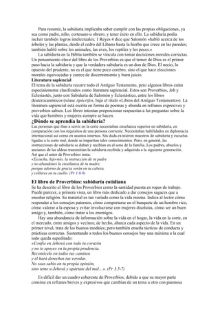 Para resumir, la sabiduría implicaba saber cumplir con las propias obligaciones, ya
sea como padre, niño, cortesano u obrero, y tener éxito en ello. La sabiduría podía
incluir también logros intelectuales; 1 Reyes 4 dice que Salomón «habló acerca de los
árboles y las plantas, desde el cedro del Líbano hasta la hierba que crece en las paredes;
también habló sobre los animales, las aves, los reptiles y los peces.»
La sabiduría en la Biblia también se vincula con tomar decisiones morales correctas.
Un pensamiento clave del libro de los Proverbios es que el temor de Dios es el primer
paso hacia la sabiduría y que la verdadera sabiduría es un don de Dios. El necio, lo
opuesto del prudente, no es el que tiene poco cerebro, sino el que hace elecciones
morales equivocadas y carece de discernimiento y buen juicio.
Literatura sapiencial
El tema de la sabiduría recorre todo el Antiguo Testamento, pero algunos libros están
especialemente clasificados como literatura sapiencial. Estos son Proverbios, Job y
Eclesiastés, junto con Sabiduría de Salomón y Eclesiástico, entre los libros
deuterocanónicos (véase Apócrifos, bajo el título «Libros del Antiguo Testamento»). La
literatura sapiencial está escrita en forma de poemas y abunda en refranes expresivos y
proverbios sabios. Los libros intentan proporcionar respuestas a las preguntas sobre la
vida que hombres y mujeres siempre se hacen.
¿Dónde se aprendía la sabiduría?
Las personas que iban a servir en la corte necesitaban enseñanza superior en sabiduría, en
comparación con los requisitos de una persona corriente. Necesitaban habilidades en diplomacia
internacional así como en asuntos internos. Sin duda existieron maestros de sabiduría y escuelas
ligadas a la corte real, donde se impartían tales conocimientos. Pero, en general, las
instrucciones de sabiduría se daban y recibían en el seno de la familia. Los padres, abuelos y
ancianos de las aldeas transmitían la sabiduría recibida y adquirida a la siguiente generación.
Así que el autor de Proverbios insta:
«Escucha, hijo mío, la instrucción de tu padre
y no abandones la enseñanza de tu madre,
porque adorno de gracia serán en tu cabeza,
y collares en tu cuello. (Pr 1.8-9)
El libro de Proverbios: sabiduría cotidiana
Se ha descrito el libro de los Proverbios como la santidad puesta en ropas de trabajo.
Puede parecer, a primera vista, un libro más dedicado a dar consejos sagaces que a
enseñar religión. Su material es tan variado como la vida misma. Indica al lector cómo
responder a los consejos paternos, cómo comportarse en el banquete de un hombre rico,
cómo valorar a la esposa y evitar involucrarse con mujeres disolutas, cómo ser un buen
amigo y, también, cómo tratar a los enemigos.
Hay una abundancia de información sobre la vida en el hogar, la vida en la corte, en
el mercado, entre amigos y vecinos; de hecho, abarca cada aspecto de la vida. En un
primer nivel, trata de los buenos modales; pero también enseña tácticas de conducta y
prácticas correctas. Sustentando a todos los buenos consejos hay una máxima a la cual
todo queda supeditado:
«Confía en Jehová con todo tu corazón
y no te apoyes en tu propia prudencia.
Reconócelo en todos tus caminos
y él hará derechas tus veredas.
No seas sabio en tu propia opinión,
sino teme a Jehová y apártate del mal…». (Pr 3.5-7)
Es difícil dar un cuadro coherente de Proverbios, debido a que su mayor parte
consiste en refranes breves y expresivos que cambian de un tema a otro con pasmosa
 