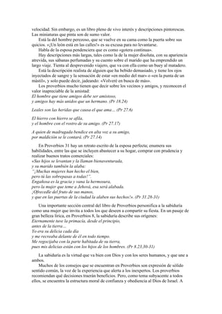 velocidad. Sin embargo, es un libro pleno de vivo interés y descripciones pintorescas.
Las miniaturas que pinta son de sumo valor.
Está la del hombre perezoso, que se vuelve en su cama como la puerta sobre sus
quicios. «¡Un león está en las calles!» es su excusa para no levantarse.
Habla de la esposa pendenciera que es como «gotera continua».
Hay descripciones más largas, tales como la de la mujer disoluta, con su apariencia
atrevida, sus sábanas perfumadas y su cuento sobre el marido que ha emprendido un
largo viaje. Tienta al desprevenido viajero, que va con ella como un buey al matadero.
Está la descripción realista de alguien que ha bebido demasiado, y tiene los ojos
inyectados de sangre y la sensación de estar «en medio del mar» o «en la punta de un
mástil», y solo puede decir, jadeando: «Volveré en busca de más».
Los proverbios mucho tienen que decir sobre los vecinos y amigos, y reconocen el
valor inapreciable de la amistad:
El hombre que tiene amigos debe ser amistoso,
y amigos hay más unidos que un hermano. (Pr 18.24)
Leales son las heridas que causa el que ama… (Pr 27.6)
El hierro con hierro se afila,
y el hombre con el rostro de su amigo. (Pr 27.17)
A quien de madrugada bendice en alta voz a su amigo,
por maldición se le contará. (Pr 27.14)
En Proverbios 31 hay un retrato escrito de la esposa perfecta; enumera sus
habilidades, entre las que se incluyen abastecer a su hogar, comprar con prudencia y
realizar buenos tratos comerciales:
«Sus hijos se levantan y la llaman bienaventurada,
y su marido también la alaba:
“¡Muchas mujeres han hecho el bien,
pero tú las sobrepasas a todas!”.
Engañosa es la gracia y vana la hermosura,
pero la mujer que teme a Jehová, esa será alabada.
¡Ofrecedle del fruto de sus manos,
y que en las puertas de la ciudad la alaben sus hechos!». (Pr 31.28-31)
Una importante sección central del libro de Proverbios personifica a la sabiduría
como una mujer que invita a todos los que deseen a compartir su fiesta. En un pasaje de
gran belleza lírica, en Proverbios 8, la sabiduría describe sus orígenes:
Eternamente tuve la primacía, desde el principio,
antes de la tierra…
Yo era su delicia cada día
y me recreaba delante de él en todo tiempo.
Me regocijaba con la parte habitada de su tierra,
pues mis delicias están con los hijos de los hombres. (Pr 8.23,30-31)
La sabiduría es la virtud que va bien con Dios y con los seres humanos, y que une a
ambos.
Muchos de los consejos que se encuentran en Proverbios son expresión de sólido
sentido común, la voz de la experiencia que alerta a los inexpertos. Los proverbios
recomiendan qué decisiones traerán beneficios. Pero, como tema subyacente a todos
ellos, se encuentra la estructura moral de confianza y obediencia al Dios de Israel. A
 