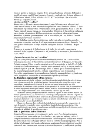 pesar de que no se menciona ninguno de los grandes hechos de la historia de Israel, es
significativo que, en el 88% de los casos, el nombre empleado para designar a Dios es el
de la alianza: Jehová, Yahvé, el Señor, el «YO SOY» con el que Dios se reveló a
Moisés y a su pueblo, Israel.
¿Quién escribió Proverbios?
Varios autores diferentes son nombrados en el texto; Salomón, Agur y Lemuel, así
como otros a los que se hace referencia designándolos como «hombres sabios». El libro
finaliza con el poema acróstico sobre la esposa ideal, que es anónimo. Nada se sabe de
Agur o Lemuel, aunque parece que no eran judíos. El nombre de Salomón se usaba para
hacer alusión a la sabiduría. El libro empieza con las palabras: «Los proverbios de
Salomón», expresión que se repite en 10.1. Y nuevamente, en 25.1, se lee: «También
estos son proverbios de Salomón.»
Sin duda hay muchas fuentes diferentes, incluyendo a las no israelitas, para los
numerosos proverbios, muchos de ellos probablemente muy anteriores a Salomón. Con
todo, parece reconocerse su toque personal en algunos de ellos. El libro de 1 Reyes
afirma:
Era mayor la sabiduría de Salomón que la de todos los orientales y que toda la
sabiduría de los egipcios. Compuso tres mil proverbios, y sus cantares fueron mil cinco.
(1R 4.30,32)
¿Cuándo fueron escritos los Proverbios?
Hay una clave para fijar su fecha en el mismo libro Proverbios: En 25.1 se dice que
estas nuevas máximas de Salomón las «copiaron los varones de Ezequías, rey de Judá».
Así sabemos que el libro en su forma actual no podría ser anterior al siglo VI a.C. Solía
pensarse que los hombres sagaces o sabios aparecieron más tarde y se sugirió una fecha
entre los siglos V y III a.C.. Sin embargo, ahora se admite que la literatura sapiencial
fue escrita tempranamente en otras culturas. Es posible que todo el material de
Proverbios ya existiera en tiempos del mismo Salomón, aun cuando fuera revisado más
tarde, agregándole entonces los primeros nueve capítulos y el último.
La literatura sapiencial y otras culturas
Literatura sapiencial, similar en forma a los libros de sabiduría de la Biblia, ha sobrevivido en
otras culturas, en particular la egipcia y la asiria. Las máximas y los proverbios eran un buen
material para los cuadernos de práctica; de ahí que muchas de las sentencias han sido
preservadas de esta forma en los ejercicios de los aprendices de escriba. Parte de esta sabiduría
se refiere a preguntas tan antiguas como el hombre, relativas al sufrimiento y al sentido de la
vida. Data del período cuando David fue rey en Israel (1000 a.C.) y aun antes.
Hay buenas razones para pensar que Israel hizo suyos algunos de estos escritos previos. Un
manual egipcio llamado Las enseñanzas de Amenemope tiene pasajes tan similares a algunos en
Proverbios que debe de haber habido empréstito. Es probable que Proverbios sea el que se haya
basado en el anterior, ya que el material egipcio se remonta a mucho tiempo antes de la época
de Salomón, tal vez aun al siglo XII a.C.
1 Reyes nos dice que «Para oir la sabiduría de Salomón venían de todos los pueblos y de
parte de todos los reyes de los países adonde había llegado la fama de su sabiduría». Esta
información implica que había, en aquel tiempo, un fluido intercambio de reflexión entre cortes
y escuelas de sabiduría de los diferentes países.
Job: el problema del sufrimiento
Los proverbios responden a preguntas sobre qué y cómo. Nos dicen cómo es una
persona prudente y una necia, qué deberían hacer los esposos o padres y cuál es el
comportamiento adecuado en diversas ocasiones. Incluso se parece en algo a un manual
de «cómo tener éxito»: obedecer a Dios y hacer lo correcto traerá recompensas. Pero la
sabiduría hebrea cala más hondo. A la vez que acepta que el comportamiento honesto y
recto suele traer recompensas, no teme enfrentar abiertamente el problema de que hay
 