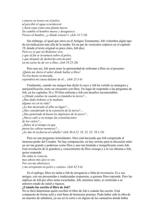 y muera su tronco en el polvo,
al percibir el agua reverdecerá
y hará copa como una planta nueva.
En cambio el hombre muere y desaparece.
Perece el hombre, ¿y dónde estará?». (Job 14.7-10)
Sin embargo, al igual que otros en el Antiguo Testamento, Job vislumbra algún tipo
de reivindicación más allá de la tumba. En un par de versículos crípticos en el capítulo
19, donde el texto original es poco claro, Job dice:
Pero yo sé que mi Redentor vive,
y que al fin se levantará sobre el polvo,
y que después de deshecha esta mi piel,
en mi carne he de ver a Dios. (Job 19.25-26)
Pero aun así, Job ansía tener la oportunidad de enfrentar a Dios en el presente:
¡Quién me diera el saber dónde hallar a Dios!
Yo iría hasta su morada,
expondría mi causa delante de él… (Job 23.3-4)
Finalmente, cuando sus amigos han dicho lo suyo y Job ha vertido su amargura y
autojustificación, tiene un encuentro con Dios. En lugar de responder a las preguntas de
Job, en los capítulos 38 y 39 Dios enfrenta a Job con desafíos incontestables.
«¿Dónde estabas tú cuando yo fundaba la tierra?…
¿Has dado órdenes a la mañana
alguna vez en tu vida?
¿Le has mostrado al alba su lugar?…
¿Has considerado tú la extensión de la tierra?…
¿Has penetrado tú hasta los depósitos de la nieve?…
¿Haces salir a su tiempo las constelaciones
de los cielos?…
¿Sabes tú el tiempo en que
paren las cabras monteses?…
¿Le das tú su fuerza al caballo? (Job 38.4,12, 18, 22, 32; 39.1,19)
Pero no son preguntas intimidantes: Dios está haciendo que Job comprenda el
inmenso poder del Creador. No hay comparación, no hay terreno para la discusión entre
un ser tan grande y poderoso como Dios y uno tan limitado e insignificante como Job.
Esta revelación de la grandeza y conocimiento de Dios sosiega y a la vez abruma a Job,
quien responde:
De oídas te conocía,
mas ahora mis ojos te ven.
Por eso me aborrezco
y me arrepiento en polvo y ceniza». (Job 42.5-6)
En el epílogo, Dios no tacha a Job de arrogancia o falta de reverencia. Es a sus
amigos, con sus presumidas e inadecuadas respuestas, a quienes Dios reprende. Pero las
súplicas de Job por ellos serán escuchadas. Job, mientras tanto, es restituido a su
anterior estado de salud y riqueza.
¿Cuándo fue escrito el libro de Job?
No es fácil determinar quién escribió el libro de Job o cuándo fue escrito. Está
compuesto de forma sutil y está lleno de hermosos poemas. Pudo haber sido la obra de
un maestro de sabiduría, ya sea en la corte o en alguno de los santuarios donde había
 