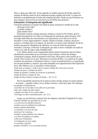 libros y gente que sabía leer. Se ha sugerido un amplio espectro de fechas, desde los
tiempos de Moisés hasta los de la supremacía griega, después del exilio. La época de
Salomón es probablemente la fecha más temprana posible. Puede ser que la historia sea
muy antigua y fuera escrita en esta forma en una fecha muy posterior.
Eclesiastés: la búsqueda del significado
Eclesiastés pertenece al mundo real donde la gente cuestiona el sentido de la vida.
¿Para qué existe todo?
¿A dónde conduce?
¿Qué sentido tiene?
Eclesiastés contiene muchas máximas similares a las de los Proverbios, pero la
principal preocupación en el libro es la búsqueda de sentido por parte del autor. Este
investiga cada forma de conocimiento y de experiencias en la vida con el fin de
descubrir si existe algún propósito o diseño. Intenta el estudio, el placer, proyectos
creativos, el trabajo duro y la riqueza. Se describe a sí mismo como Salomón: he ahí un
hombre que poseyó abundancia de sabiduría, así como de todas las posesiones
terrenales. Concluye, al final de su búsqueda, que todo es mera «vanidad» (un soplo de
viento o un vaho de vapor, nada, futilidad total).
A los rabinos judíos no les simpatizaba mucho incluir Eclesiastés entre los libros
oficialmente reconocidos de sus Escrituras (véase artículo «Libros del Antiguo
Testamento») porque, desde la perspectiva del autor, Dios parece estar ausente de su
mundo. Pero el autor no es ateo. Reconoce la creación de Dios y su control en la ronda
constante de estaciones y fenómenos cíclicos. Lo que no puede percibir es el significado
de esto para hombres y mujeres, que están atrapados en la aparentemente fútil repetición
de la vida. Observa, eso sí, una pauta o ritmo natural:
Todo tiene su tiempo, y todo lo que se quiere debajo del cielo tiene su hora:
Tiempo de nacer y tiempo de morir,
tiempo de plantar y tiempo de arrancar lo plantado…
tiempo de llorar y tiempo de reir,
tiempo de hacer duelo y tiempo de bailar… (Ec 3.1-4)
Pero la inacabable repetición de la pauta no tiene sentido, porque un mismo destino
—la muerte— aguarda a todos, ricos y pobres, buenos y malos por igual. Sin embargo,
su consejo a los jóvenes es:
Acuérdate de tu Creador en los días de tu juventud,
antes que vengan los días malos,
y lleguen los años de los cuales digas:
«No tengo en ellos contentamiento». (Ec 12.1)
Luego, en una hermosa y poética serie de imágenes, describe la llegada de la vejez:
Cuando tiemblen los guardias de la casa
y se encorven los hombres fuertes;
cuando cesen de trabajar las molineras,
porque habrán disminuido,
y se queden a oscuras las que
miran por las ventanas…
cuando se tema también a las alturas,
y se llene de peligros el camino,
y florezca el almendro,
y la langosta sea una carga,
y se pierda el apetito;
porque el hombre va a su morada eterna,
 