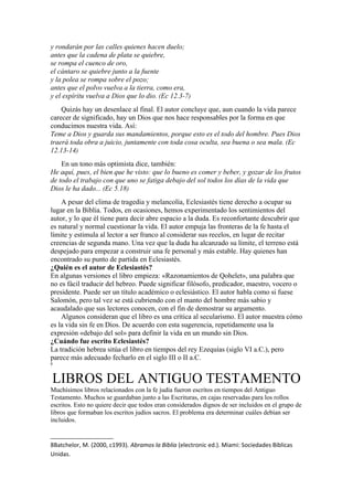y rondarán por las calles quienes hacen duelo;
antes que la cadena de plata se quiebre,
se rompa el cuenco de oro,
el cántaro se quiebre junto a la fuente
y la polea se rompa sobre el pozo;
antes que el polvo vuelva a la tierra, como era,
y el espíritu vuelva a Dios que lo dio. (Ec 12.3-7)
Quizás hay un desenlace al final. El autor concluye que, aun cuando la vida parece
carecer de significado, hay un Dios que nos hace responsables por la forma en que
conducimos nuestra vida. Así:
Teme a Dios y guarda sus mandamientos, porque esto es el todo del hombre. Pues Dios
traerá toda obra a juicio, juntamente con toda cosa oculta, sea buena o sea mala. (Ec
12.13-14)
En un tono más optimista dice, también:
He aquí, pues, el bien que he visto: que lo bueno es comer y beber, y gozar de los frutos
de todo el trabajo con que uno se fatiga debajo del sol todos los días de la vida que
Dios le ha dado... (Ec 5.18)
A pesar del clima de tragedia y melancolía, Eclesiastés tiene derecho a ocupar su
lugar en la Biblia. Todos, en ocasiones, hemos experimentado los sentimientos del
autor, y lo que él tiene para decir abre espacio a la duda. Es reconfortante descubrir que
es natural y normal cuestionar la vida. El autor empuja las fronteras de la fe hasta el
límite y estimula al lector a ser franco al considerar sus recelos, en lugar de recitar
creencias de segunda mano. Una vez que la duda ha alcanzado su límite, el terreno está
despejado para empezar a construir una fe personal y más estable. Hay quienes han
encontrado su punto de partida en Eclesiastés.
¿Quién es el autor de Eclesiastés?
En algunas versiones el libro empieza: «Razonamientos de Qohelet», una palabra que
no es fácil traducir del hebreo. Puede significar filósofo, predicador, maestro, vocero o
presidente. Puede ser un título académico o eclesiástico. El autor habla como si fuese
Salomón, pero tal vez se está cubriendo con el manto del hombre más sabio y
acaudalado que sus lectores conocen, con el fin de demostrar su argumento.
Algunos consideran que el libro es una crítica al secularismo. El autor muestra cómo
es la vida sin fe en Dios. De acuerdo con esta sugerencia, repetidamente usa la
expresión «debajo del sol» para definir la vida en un mundo sin Dios.
¿Cuándo fue escrito Eclesiastés?
La tradición hebrea sitúa el libro en tiempos del rey Ezequías (siglo VI a.C.), pero
parece más adecuado fecharlo en el siglo III o II a.C.
8
LIBROS DEL ANTIGUO TESTAMENTO
Muchísimos libros relacionados con la fe judía fueron escritos en tiempos del Antiguo
Testamento. Muchos se guardaban junto a las Escrituras, en cajas reservadas para los rollos
escritos. Esto no quiere decir que todos eran considerados dignos de ser incluidos en el grupo de
libros que formaban los escritos judíos sacros. El problema era determinar cuáles debían ser
incluidos.
8Batchelor, M. (2000, c1993). Abramos la Biblia (electronic ed.). Miami: Sociedades Biblicas
Unidas.
 