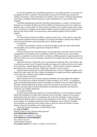 Los escritos sagrados eran considerados especiales en un sentido peculiar: se creía que eran
las palabras de Dios a su pueblo. Esta autoridad se reconoció en los libros que formaron el
Antiguo Testamento, y fueron separados de los demás como Escritura. Concilios especialmente
convocados y entidades oficiales pusieron su sello de aprobación a lo que ya había sido
aceptado.
La palabra empleada para describir estos libros determinados es «canon». El canon de las
Escrituras es el conjunto de libros que forma la Biblia. El término proviene de un vocablo que
significa caña o vara de medir. El canon contiene los libros con los cuales la gente mide o juzga
su fe y su práctica. La palabra canon también significa una lista o índice, por las marcas que se
hacen en una vara de medir. En consecuencia, canon también significa la lista de libros
elegidos.
La Ley
Los cinco primeros libros de la Biblia, conocidos como la Ley o Torá, fueron reconocidos
como escritos sagrados desde muy temprano. En la época de Esdras el escriba, hacia 400 a.C.,
tenían la forma presente y eran reconocidos como escritura sagrada.
Los Profetas
Los libros de los profetas, escritos en vida de los profetas o algo más tarde, todos habían
sido aceptados como escritura sagrada poco después de 200 a.C.
Los Escritos
El tercer conjunto de las Escrituras judías, la mezcla de libros conocidos como los Escritos
o Hagiográficos, presentaba más de un problema. Fueron los últimos en ser «canonizados».
Algunos se aceptaron sin asomo de duda. Los Salmos ya habían ganado un lugar especial en los
afectos de todos, por su uso en la liturgia y adoración en el templo; pero otros libros eran menos
convincentes.
¿Qué decir de Ester y Eclesiastés, que no mencionan el nombre de Dios, y de Cantares, que
es un franco poema de amor? La gente no estaba muy segura de si debían incluirse en el cuerpo
de las Escrituras. Además había muchos otros libros —relatos, historia, literatura sapiencial—
provenientes de la misma tradición. ¿Habría que incluirlos o no en el canon?
Algunas fuentes piensan que los judíos helenizados que vivían en Alejandría, Egipto, en los
últimos dos siglos antes de Cristo, estaban más dispuestos a aceptar estos libros suplementarios
y los incluyeron, a diferencia de los judíos en Palestina.
El canon judío de Escritura
Hacia comienzos de la era cristiana seguían pendientes unas pocas dudas sobre algunos
libros. En la época de la caída de Jerusalén en manos de Roma, en el 70 d.C., los estudiosos
judíos sentían preocupación por resolver estas dudas y confirmar la lista. El templo había sido
destruido. Había desaparecido el antiguo centro de la fe judía. En consecuencia, era más
necesario que nunca que los judíos diseminados en todas partes poseyeran una lista de las
Escrituras con la debida aprobación.
La escuela de Jamnia
En aquel tiempo había una academia en la costa de Palestina, en Yavne (Jamnia o Jabnia).
Había sido fundada por un rabino que escapó del sitio de Jerusalén. Algunos de los mejores
intelectuales judíos de la época se congregaron ahí, lo que hizo del lugar un gran centro de
doctrina judía. Debates sobre el canon tuvieron lugar ahí en el año 90 d.C. y el fallo final data
de ese tiempo. No se adoptó una decisión oficial u obligatoria; pero el fallo fue aceptado
universalmente, en parte por la alta estima en que se tenía esa escuela de Jamnia y en parte
porque la decisión concordaba con la opinión general.
Libros del Antiguo Testamento en orden bíblico judío:
LA LEY O TORÁ:
Génesis Éxodo Levítico Números Deuteronomio
LOS PRIMEROS PROFETAS
Josué Jueces 1 y 2 Samuel 1 y 2 Reyes
LOS PROFETAS POSTERIORES
Los profetas mayores:
Isaías Jeremías Ezequiel
Los profetas menores (Los Doce, contados como un libro):
 
