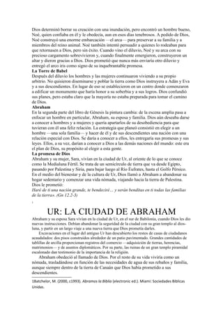 Dios determinó borrar su creación con una inundación, pero encontró un hombre bueno,
Noé, quien confiaba en él y le obedecía, aun en esos días tenebrosos. A pedido de Dios,
Noé construyó una enorme embarcación —el arca— para preservar a su familia y a
miembros del reino animal. Noé también intentó persuadir a quienes lo rodeaban para
que retornasen a Dios, pero sin éxito. Cuando vino el diluvio, Noé y su arca con su
precioso cargamento sobrevivieron y, cuando finalmente emergieron, construyeron un
altar y dieron gracias a Dios. Dios prometió que nunca más enviaría otro diluvio y
entregó el arco iris como signo de su inquebrantable promesa.
La Torre de Babel
Después del diluvio los hombres y las mujeres continuaron viviendo a su propio
arbitrio. No quisieron diseminarse y poblar la tierra como Dios instruyera a Adán y Eva
y a sus descendientes. En lugar de eso se establecieron en un centro donde comenzaron
a edificar un monumento que haría honor a su soberbia y a sus logros. Dios confundió
sus planes, pero estaba claro que la mayoría no estaba preparada para tomar el camino
de Dios.
Abraham
En la segunda parte del libro de Génesis la pintura cambia: de la escena amplia pasa a
enfocar un hombre en particular, Abraham, su esposa y familia. Dios aún deseaba darse
a conocer a hombres y a mujeres y quería apartarlos de su desobediencia para que
tuvieran con él una feliz relación. La estrategia que planeó consistió en elegir a un
hombre —una sola familia— y hacer de él y de sus descendientes una nación con una
relación especial con Dios. Se daría a conocer a ellos, les entregaría sus promesas y sus
leyes. Ellos, a su vez, darían a conocer a Dios a las demás naciones del mundo: este era
el plan de Dios, su propósito al elegir a esta gente.
La promesa de Dios
Abraham y su mujer, Sara, vivían en la ciudad de Ur, al oriente de lo que se conoce
como la Medialuna Fértil. Se trata de un semicírculo de tierra que va desde Egipto,
pasando por Palestina y Siria, para bajar luego al Río Éufrates, hasta el Golfo Pérsico.
En el medio del bienestar y de la cultura de Ur, Dios llamó a Abraham a abandonar su
hogar sedentario y comenzar una vida nómada, viajando hacia la tierra de Palestina.
Dios le prometió:
Haré de ti una nación grande, te bendeciré… y serán benditas en ti todas las familias
de la tierra». (Gn 12.2-3)
1
UR: LA CIUDAD DE ABRAHAM
Abraham y su esposa Sara vivían en la ciudad de Ur, en el sur de Babilonia, cuando Dios les dio
nuevas instrucciones. Debían abandonar la seguridad de la ciudad con su gran templo al dios-
luna, y partir en un largo viaje a una nueva tierra que Dios prometía darles.
Excavaciones en el lugar del antiguo Ur han descubierto los restos de casas de ciudadanos
acaudalados: dos pisos construidos alrededor de un patio pavimentado. Grandes cantidades de
tablillas de arcilla proporcionan registros del comercio —adquisición de tierras, herencias,
matrimonios— y de asuntos diplomáticos. Por su parte, las ruinas de un gran templo piramidal
escalonado dan testimonio de la importancia de la religión.
Abraham obedeció al llamado de Dios. Por el resto de su vida viviría como un
nómada, trasladándose en función de las necesidades de agua de sus rebaños y familia,
aunque siempre dentro de la tierra de Canaán que Dios había prometido a sus
descendientes.
1Batchelor, M. (2000, c1993). Abramos la Biblia (electronic ed.). Miami: Sociedades Biblicas
Unidas.
 