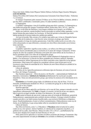 Oseas Joel Amós Abdías Jonás Miqueas Nahúm Habacuc Sofonías Hageo Zacarías Malaquías
LOS ESCRITOS:
Salmos Proverbios Job Cantares Rut Lamentaciones Eclesiastés Ester Daniel Esdras - Nehemías
1 y 2 Crónicas
El Antiguo Testamento judío enumera 24 libros, no los 39 de las Biblias cristianas, debido a
que hay libros combinados o numerados juntos. El orden también es diferente.
La Septuaginta
La palabra «septuaginta» viene de la palabra griega para decir «setenta». La Septuaginta es
una traducción griega del Antiguo Testamento hebreo, hecha entre 284 y 247 a.C., para los
judíos que vivían fuera de Palestina y cuya lengua cotidiana era el griego y no el hebreo.
Según una tradición, setenta hombres fueron encerrados en setenta celdas separadas, y se les
dieron setenta días para traducir las Escrituras. Al final del período se descubrió que todos
habían producido la misma traducción, palabra por palabra.
Así reza la leyenda. Más cercano a la verdad es que judíos que vivían en Alejandría fueron
responsables de la traducción, o más bien de varias versiones en griego, que fueron
evolucionando a lo largo de muchas generaciones. Cada libro estaba escrito en un rollo y los
rollos almacenados en cajas diferentes, a menudo con otros libros relacionados con el mismo
tema o período.
Los Apócrifos
La palabra «apócrifos» significa cosas ocultas, y se refiere a los libros que en algún
momento fueron considerados para su inclusión en el canon del Antiguo Testamento. Si bien
ninguno de ellos fue aceptado en Palestina como parte del canon hebreo de las Escrituras, sí
fueron guardados junto a los rollos de la Septuaginta griega.
Cristianos primitivos encontraron estos libros cuando adoptaron la Septuaginta como su
Biblia, y los incluyeron. La lista de los libros aceptados por cristianos católicos, llamados
Deuterocanónicos, difiere ligeramente de los libros conocidos como Apócrifos en las iglesias
protestantes. Otras ramas de la iglesia los consideran valiosos como lectura pero no los
reconocen como fuente de autoridad de la fe. Muchos de estos libros difieren en calidad de los
libros de la Biblia.
Libros de sabiduría
Los libros de los Apócrifos pertenecen a diferentes tipos de literatura, tal como el resto de
los libros del Antiguo Testamento.
Hay literatura sapiencial —libros de poesía y de filosofía—, representada por Sabiduría de
Salomón y Eclesiástico. Sabiduría de Salomón probablemente fue escrito por un judío
alejandrino. Tiene ecos del pensamiento griego, que incluye la creencia en la vida después de la
muerte.
Eclesiástico es el nombre griego dado a la Sabiduría de Jesús, hijo de Sirac. Vivió en
Jerusalén, probablemente alrededor de 180 a.C. La traducción griega de su obra fue hecha por
su nieto, que se fue a Egipto.
Historias apócrifas
Algunos de los libros apócrifos son historias, en la vena de Ester, aunque a menudo con más
ingredientes sobrenaturales. En Tobit, el hígado, el corazón y la hiel de un pez son capaces,
bajo la guía de un ángel custodio, de alejar a los demonios y de curar la ceguera.
Judit cuenta la historia de una joven viuda que entra en la tienda de Holofernes, general de
Nabucodonosor, supuestamente para confiarle secretos militares. Consigue cortarle la cabeza
cuando está ebrio y así Judit rescata al pueblo judío, cuyo territorio Holofernes se disponía a
atacar. Desafortunadamente, el autor se refiere constantemente a Nabucodonosor como rey de
Asiria, no de Babilonia, lo que arroja dudas sobre la veracidad de toda la historia.
Libros de historia
Hay libros de historia, como 1 y 2 Macabeos. 1 Macabeos relata la lucha de los judíos
contra un rey sirio opresor, Antíoco Epífanes, la valentía de los campeones macabeos, y el
gobierno del rey judío, Juan Hircano. Abarca los años 175 a 134 a.C. y probablemente fue
escrito poco después de la muerte de Juan Hircano en 103 a.C.
Otras partes de los apócrifos se vinculan con libros existentes del Antiguo Testamento. Hay
una carta supuestamente enviada por Jeremías a los exiliados en Babilonia, advirtiéndoles
 