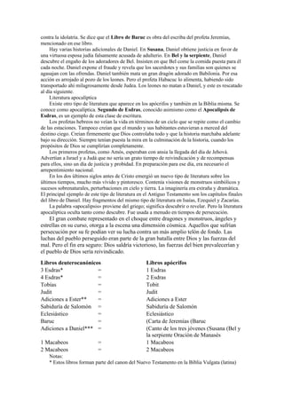 contra la idolatría. Se dice que el Libro de Baruc es obra del escriba del profeta Jeremías,
mencionado en ese libro.
Hay varias historias adicionales de Daniel. En Susana, Daniel obtiene justicia en favor de
una virtuosa esposa judía falsamente acusada de adulterio. En Bel y la serpiente, Daniel
descubre el engaño de los adoradores de Bel. Insisten en que Bel come la comida puesta para él
cada noche. Daniel expone el fraude y revela que los sacerdotes y sus familias son quienes se
agasajan con las ofrendas. Daniel también mata un gran dragón adorado en Babilonia. Por esa
acción es arrojado al pozo de los leones. Pero el profeta Habacuc lo alimenta, habiendo sido
transportado ahí milagrosamente desde Judea. Los leones no matan a Daniel, y este es rescatado
al día siguiente.
Literatura apocalíptica
Existe otro tipo de literatura que aparece en los apócrifos y también en la Biblia misma. Se
conoce como apocalíptica. Segundo de Esdras, conocido asimismo como el Apocalipsis de
Esdras, es un ejemplo de esta clase de escritura.
Los profetas hebreos no veían la vida en términos de un ciclo que se repite como el cambio
de las estaciones. Tampoco creían que el mundo y sus habitantes estuvieran a merced del
destino ciego. Creían firmemente que Dios controlaba todo y que la historia marchaba adelante
bajo su dirección. Siempre tenían puesta la mira en la culminación de la historia, cuando los
propósitos de Dios se cumplirían completamente.
Los primeros profetas, como Amós, esperaban con ansia la llegada del día de Jehová.
Advertían a Israel y a Judá que no sería un grato tiempo de reivindicación y de recompensas
para ellos, sino un día de justicia y probidad. En preparación para ese día, era necesario el
arrepentimiento nacional.
En los dos últimos siglos antes de Cristo emergió un nuevo tipo de literatura sobre los
últimos tiempos, mucho más vívido y pintoresco. Contenía visiones de monstruos simbólicos y
sucesos sobrenaturales, perturbaciones en cielo y tierra. La imaginería era extraña y dramática.
El principal ejemplo de este tipo de literatura en el Antiguo Testamento son los capítulos finales
del libro de Daniel. Hay fragmentos del mismo tipo de literatura en Isaías, Ezequiel y Zacarías.
La palabra «apocalipsis» proviene del griego; significa descubrir o revelar. Pero la literatura
apocalíptica oculta tanto como descubre. Fue usada a menudo en tiempos de persecución.
El gran combate representado en el choque entre dragones y monstruos, ángeles y
estrellas en su curso, otorga a la escena una dimensión cósmica. Aquellos que sufrían
persecución por su fe podían ver su lucha contra un más amplio telón de fondo. Las
luchas del pueblo perseguido eran parte de la gran batalla entre Dios y las fuerzas del
mal. Pero el fin era seguro: Dios saldría victorioso, las fuerzas del bien prevalecerían y
el pueblo de Dios sería reivindicado.
Libros deuterocanónicos Libros apócrifos
3 Esdras* = 1 Esdras
4 Esdras* = 2 Esdras
Tobías = Tobit
Judit = Judit
Adiciones a Ester** = Adiciones a Ester
Sabiduría de Salomón = Sabiduría de Salomón
Eclesiástico = Eclesiástico
Baruc = (Carta de Jeremías (Baruc
Adiciones a Daniel*** = (Canto de los tres jóvenes (Susana (Bel y
la serpiente Oración de Manasés
1 Macabeos = 1 Macabeos
2 Macabeos = 2 Macabeos
Notas:
* Estos libros forman parte del canon del Nuevo Testamento en la Biblia Vulgata (latina)
 