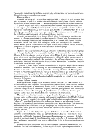 Testamento, los judíos preferían hacer un largo rodeo antes que atravesar territorio samaritano.
El sentimiento era extramadamente amargo.
El auge de Grecia
A medida que los persas y su imperio se extendían hacia el oeste, los griegos luchaban duro
para alejarlos de su suelo. Las famosas batallas de Maratón, Termópilas y Salamina tuvieron
lugar en este período, en el siglo IV a.C. Entonces apareció en escena una figura sobresaliente.
Alejandro Magno tenía solo 20 años de edad cuando su padre, Felipe de Macedonia, fue
asesinado; pero ya a esa edad comenzó a acumular victorias. Sus ejércitos arrasaron hasta tan
lejos como el actual Paquistán, y la leyenda dice que Alejandro se sentó en la ribera del río Indo
y lloró porque ya no había más mundos que conquistar. Murió antes de cumplir los 33 años, y
fue probablemente el más grande jefe militar de todos los tiempos.
Alejandro había estudiado con el famoso filósofo griego Aristóteles y su gran deseo era
extender la cultura griega por todo el mundo conquistado. Al morir hubo disputas entre sus
generales. En el este, Seleuco heredó Mesopotamia y Siria. Tolomeo tenía Egipto. Palestina
estuvo una vez más en el centro de la lucha por el poder, pues los dos generales eran fieros
rivales. Ambos querían hacer que su ciudad capital fuera la más espléndida. Ambos, asimismo,
compartían la visión de Alejandro en cuanto a difundir la cultura griega.
Helenismo
«Hélade» era el viejo nombre de Grecia, y helenismo es el nombre dado a la cultura griega
desde tiempos de Alejandro. La helenización significaba la diseminación del pensamiento y la
filosofía de Grecia, así como el uso de la lengua griega. El tipo de griego empleado, conocido
como griego koine, era diferente del hablado en tiempos clásicos. Desplazó al arameo como la
lengua de los asuntos internacionales. La arquitectura y los edificios griegos florecieron y muy
pronto hubo gimnasios, teatros y estadios de estilo griego por doquiera. Los hombres y mujeres
acaudalados usaban vestidos griegos.
Alejandría, la ciudad egipcia llamada así en memoria de Alejandro Magno, era un soberbio
ejemplo de helenismo. Tenía un museo y una biblioteca enorme y justamente famosa. Tanto
Euclides el matemático como el físico Arquímedes vivieron y estudiaron allí. Muchos judíos
vivieron en Alejandría y probablemente fue bajo la dinastía tolemaica que las Escrituras judías
fueron traducidas al griego (véase «Libros del Antiguo Testamento: la Septuaginta»). El
pensamiento griego tuvo cierta influencia sobre la literatura judía, por ejemplo el libro apócrifo
Sabiduría de Salomón.
Antíoco Epífanes: opresión
Palestina cayó bajo el poder de los Tolomeos durante el siglo III a.C., poco después de la
división del imperio de Alejandro. Fueron gobernantes complacientes y no trataron de imponer
sus ideas al pueblo judío. A pesar de eso, muchos judíos se sintieron atraídos por el helenismo.
Al mismo tiempo revivió el sentimiento religioso y nacional, principalmente entre aquellos que
vivían fuera de las ciudades. Este grupo de gente fervorosa se conoce como hasídico, que
significa leales o píos. Eran devotos de la Torá y contrarios a la helenización.
Mientras la atmósfera fue tolerante, este grupo de judíos fieles permaneció en un discreto
segundo plano, pero las cosas no seguirían inalteradas por mucho tiempo. En 223 a.C., Antíoco
III subió al trono del Imperio Seléucida (Persa). Combatió y obtuvo una victoria contra
Tolomeo V, ganando el derecho de gobernar Palestina. Su sucesor suele llamarse Antíoco
Epífanes. Epífanes significa «iluminado» o «manifestado» y Antíoco creía ser Zeus encarnado,
nada menos que la revelación del principal dios griego. No fue el primer soberano en
considerarse divino, pero fue uno de los más crueles. Desarrolló una campaña de helenización
con celo obsesivo.
Según Antíoco, el culto de Zeus era la prueba de lealtad de un ciudadano. Esto también
entrañaba absoluta obediencia al rey, que representaba al dios. Empezó a entrometerse en los
asuntos del pueblo judío. Quería más dinero, de modo que aumentó los impuestos y de hecho
subastó el sacrosanto cargo de Sumo Sacerdote al mejor postor. No es de extrañar que hubiera
bajo cuerda cierta manipulación en el arreglo. Al final, dos rivales se disputaron este importante
puesto.
Como resultado de la rivalidad, Antíoco en persona vino con su ejército a reinstalar a su
candidato favorito. Saqueó el templo y declaró ilegal la fe judía. Impuso la pena de muerte a
 
