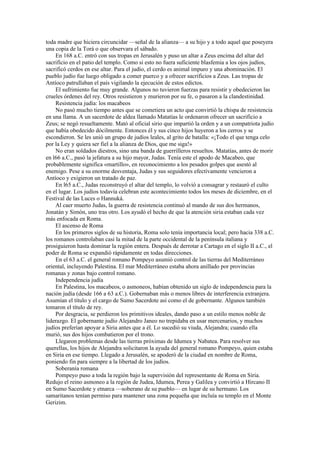 toda madre que hiciera circuncidar —señal de la alianza— a su hijo y a todo aquel que poseyera
una copia de la Torá o que observara el sábado.
En 168 a.C. entró con sus tropas en Jerusalén y puso un altar a Zeus encima del altar del
sacrificio en el patio del templo. Como si esto no fuera suficiente blasfemia a los ojos judíos,
sacrificó cerdos en ese altar. Para el judío, el cerdo es animal impuro y una abominación. El
pueblo judío fue luego obligado a comer puerco y a ofrecer sacrificios a Zeus. Las tropas de
Antíoco patrullaban el país vigilando la ejecución de estos edictos.
El sufrimiento fue muy grande. Algunos no tuvieron fuerzas para resistir y obedecieron las
crueles órdenes del rey. Otros resistieron y murieron por su fe, o pasaron a la clandestinidad.
Resistencia judía: los macabeos
No pasó mucho tiempo antes que se cometiera un acto que convirtió la chispa de resistencia
en una llama. A un sacerdote de aldea llamado Matatías le ordenaron ofrecer un sacrificio a
Zeus; se negó resueltamente. Mató al oficial sirio que impartió la orden y a un compatriota judío
que había obedecido dócilmente. Entonces él y sus cinco hijos huyeron a los cerros y se
escondieron. Se les unió un grupo de judíos leales, al grito de batalla: «¡Todo el que tenga celo
por la Ley y quiera ser fiel a la alianza de Dios, que me siga!»
No eran soldados diestros, sino una banda de guerrilleros resueltos. Matatías, antes de morir
en l66 a.C., pasó la jefatura a su hijo mayor, Judas. Tenía este el apodo de Macabeo, que
probablemente significa «martillo», en reconocimiento a los pesados golpes que asestó al
enemigo. Pese a su enorme desventaja, Judas y sus seguidores efectivamente vencieron a
Antíoco y exigieron un tratado de paz.
En l65 a.C., Judas reconstruyó el altar del templo, lo volvió a consagrar y restauró el culto
en el lugar. Los judíos todavía celebran este acontecimiento todos los meses de diciembre, en el
Festival de las Luces o Hannuká.
Al caer muerto Judas, la guerra de resistencia continuó al mando de sus dos hermanos,
Jonatán y Simón, uno tras otro. Los ayudó el hecho de que la atención siria estaban cada vez
más enfocada en Roma.
El ascenso de Roma
En los primeros siglos de su historia, Roma solo tenía importancia local; pero hacia 338 a.C.
los romanos controlaban casi la mitad de la parte occidental de la península italiana y
prosiguieron hasta dominar la región entera. Después de derrotar a Cartago en el siglo II a.C., el
poder de Roma se expandió rápidamente en todas direcciones.
En el 63 a.C. el general romano Pompeyo asumió control de las tierras del Mediterráneo
oriental, incluyendo Palestina. El mar Mediterráneo estaba ahora anillado por provincias
romanas y zonas bajo control romano.
Independencia judía
En Palestina, los macabeos, o asmoneos, habían obtenido un siglo de independencia para la
nación judía (desde 166 a 63 a.C.). Gobernaban más o menos libres de interferencia extranjera.
Asumían el título y el cargo de Sumo Sacerdote así como el de gobernante. Algunos también
tomaron el título de rey.
Por desgracia, se perdieron los primitivos ideales, dando paso a un estilo menos noble de
liderazgo. El gobernante judío Alejandro Janeo no trepidaba en usar mercenarios, y muchos
judíos preferían apoyar a Siria antes que a él. Lo sucedió su viuda, Alejandra; cuando ella
murió, sus dos hijos combatieron por el trono.
Llegaron problemas desde las tierras próximas de Idumea y Nabatea. Para resolver sus
querellas, los hijos de Alejandra solicitaron la ayuda del general romano Pompeyo, quien estaba
en Siria en ese tiempo. Llegado a Jerusalén, se apoderó de la ciudad en nombre de Roma,
poniendo fin para siempre a la libertad de los judíos.
Soberanía romana
Pompeyo puso a toda la región bajo la supervisión del representante de Roma en Siria.
Redujo el reino asmoneo a la región de Judea, Idumea, Perea y Galilea y convirtió a Hircano II
en Sumo Sacerdote y etnarca —soberano de su pueblo— en lugar de su hermano. Los
samaritanos tenían permiso para mantener una zona pequeña que incluía su templo en el Monte
Gerizim.
 