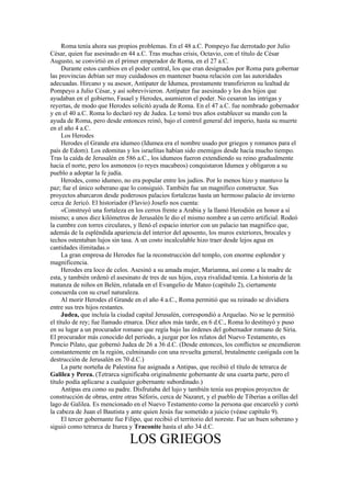 Roma tenía ahora sus propios problemas. En el 48 a.C. Pompeyo fue derrotado por Julio
César, quien fue asesinado en 44 a.C. Tras muchas crisis, Octavio, con el título de César
Augusto, se convirtió en el primer emperador de Roma, en el 27 a.C.
Durante estos cambios en el poder central, los que eran designados por Roma para gobernar
las provincias debían ser muy cuidadosos en mantener buena relación con las autoridades
adecuadas. Hircano y su asesor, Antípater de Idumea, prestamente transfirieron su lealtad de
Pompeyo a Julio César, y así sobrevivieron. Antípater fue asesinado y los dos hijos que
ayudaban en el gobierno, Fasael y Herodes, asumieron el poder. No cesaron las intrigas y
reyertas, de modo que Herodes solicitó ayuda de Roma. En el 47 a.C. fue nombrado gobernador
y en el 40 a.C. Roma lo declaró rey de Judea. Le tomó tres años establecer su mando con la
ayuda de Roma, pero desde entonces reinó, bajo el control general del imperio, hasta su muerte
en el año 4 a.C.
Los Herodes
Herodes el Grande era idumeo (Idumea era el nombre usado por griegos y romanos para el
país de Edom). Los edomitas y los israelitas habían sido enemigos desde hacía mucho tiempo.
Tras la caída de Jerusalén en 586 a.C., los idumeos fueron extendiendo su reino gradualmente
hacia el norte, pero los asmoneos (o reyes macabeos) conquistaron Idumea y obligaron a su
pueblo a adoptar la fe judía.
Herodes, como idumeo, no era popular entre los judíos. Por lo menos hizo y mantuvo la
paz; fue el único soberano que lo consiguió. También fue un magnífico constructor. Sus
proyectos abarcaron desde poderosos palacios fortalezas hasta un hermoso palacio de invierno
cerca de Jericó. El historiador (Flavio) Josefo nos cuenta:
«Construyó una fortaleza en los cerros frente a Arabia y la llamó Herodión en honor a sí
mismo; a unos diez kilómetros de Jerusalén le dio el mismo nombre a un cerro artificial. Rodeó
la cumbre con torres circulares, y llenó el espacio interior con un palacio tan magnífico que,
además de la espléndida apariencia del interior del aposento, los muros exteriores, brocales y
techos ostentaban lujos sin tasa. A un costo incalculable hizo traer desde lejos agua en
cantidades ilimitadas.»
La gran empresa de Herodes fue la reconstrucción del templo, con enorme esplendor y
magnificencia.
Herodes era loco de celos. Asesinó a su amada mujer, Mariamna, así como a la madre de
esta, y también ordenó el asesinato de tres de sus hijos, cuya rivalidad temía. La historia de la
matanza de niños en Belén, relatada en el Evangelio de Mateo (capítulo 2), ciertamente
concuerda con su cruel naturaleza.
Al morir Herodes el Grande en el año 4 a.C., Roma permitió que su reinado se dividiera
entre sus tres hijos restantes.
Judea, que incluía la ciudad capital Jerusalén, correspondió a Arquelao. No se le permitió
el título de rey; fue llamado etnarca. Diez años más tarde, en 6 d.C., Roma lo destituyó y puso
en su lugar a un procurador romano que regía bajo las órdenes del gobernador romano de Siria.
El procurador más conocido del período, a juzgar por los relatos del Nuevo Testamento, es
Poncio Pilato, que gobernó Judea de 26 a 36 d.C. (Desde entonces, los conflictos se encendieron
constantemente en la región, culminando con una revuelta general, brutalmente castigada con la
destrucción de Jerusalén en 70 d.C.)
La parte norteña de Palestina fue asignada a Antipas, que recibió el título de tetrarca de
Galilea y Perea. (Tetrarca significaba originalmente gobernante de una cuarta parte, pero el
título podía aplicarse a cualquier gobernante subordinado.)
Antipas era como su padre. Disfrutaba del lujo y también tenía sus propios proyectos de
construcción de obras, entre otras Séforis, cerca de Nazaret, y el pueblo de Tiberias a orillas del
lago de Galilea. Es mencionado en el Nuevo Testamento como la persona que encarceló y cortó
la cabeza de Juan el Bautista y ante quien Jesús fue sometido a juicio (véase capítulo 9).
El tercer gobernante fue Filipo, que recibió el territorio del noreste. Fue un buen soberano y
siguió como tetrarca de Iturea y Traconite hasta el año 34 d.C.
LOS GRIEGOS
 