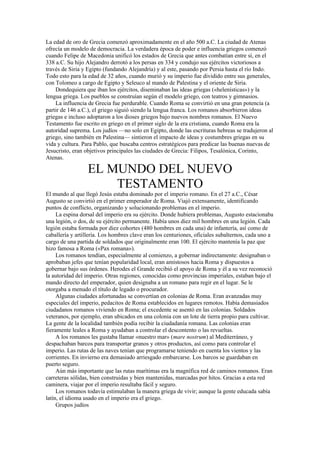 La edad de oro de Grecia comenzó aproximadamente en el año 500 a.C. La ciudad de Atenas
ofrecía un modelo de democracia. La verdadera época de poder e influencia griegos comenzó
cuando Felipe de Macedonia unificó los estados de Grecia que antes combatían entre sí, en el
338 a.C. Su hijo Alejandro derrotó a los persas en 334 y condujo sus ejércitos victoriosos a
través de Siria y Egipto (fundando Alejandría) y al este, pasando por Persia hasta el río Indo.
Todo esto para la edad de 32 años, cuando murió y su imperio fue dividido entre sus generales,
con Tolomeo a cargo de Egipto y Seleuco al mando de Palestina y el oriente de Siria.
Dondequiera que iban los ejércitos, diseminaban las ideas griegas («helenísticas») y la
lengua griega. Los pueblos se construían según el modelo griego, con teatros y gimnasios.
La influencia de Grecia fue perdurable. Cuando Roma se convirtió en una gran potencia (a
partir de 146 a.C.), el griego siguió siendo la lengua franca. Los romanos absorbieron ideas
griegas e incluso adoptaron a los dioses griegos bajo nuevos nombres romanos. El Nuevo
Testamento fue escrito en griego en el primer siglo de la era cristiana, cuando Roma era la
autoridad suprema. Los judíos —no solo en Egipto, donde las escrituras hebreas se tradujeron al
griego, sino también en Palestina— sintieron el impacto de ideas y costumbres griegas en su
vida y cultura. Para Pablo, que buscaba centros estratégicos para predicar las buenas nuevas de
Jesucristo, eran objetivos principales las ciudades de Grecia: Filipos, Tesalónica, Corinto,
Atenas.
EL MUNDO DEL NUEVO
TESTAMENTO
El mundo al que llegó Jesús estaba dominado por el imperio romano. En el 27 a.C., César
Augusto se convirtió en el primer emperador de Roma. Viajó extensamente, identificando
puntos de conflicto, organizando y solucionando problemas en el imperio.
La espina dorsal del imperio era su ejército. Donde hubiera problemas, Augusto estacionaba
una legión, o dos, de su ejército permanente. Había unos diez mil hombres en una legión. Cada
legión estaba formada por diez cohortes (480 hombres en cada una) de infantería, así como de
caballería y artillería. Los hombres clave eran los centuriones, oficiales subalternos, cada uno a
cargo de una partida de soldados que originalmente eran 100. El ejército mantenía la paz que
hizo famosa a Roma («Pax romana»).
Los romanos tendían, especialmente al comienzo, a gobernar indirectamente: designaban o
aprobaban jefes que tenían popularidad local, eran amistosos hacia Roma y dispuestos a
gobernar bajo sus órdenes. Herodes el Grande recibió el apoyo de Roma y él a su vez reconoció
la autoridad del imperio. Otras regiones, conocidas como provincias imperiales, estaban bajo el
mando directo del emperador, quien designaba a un romano para regir en el lugar. Se le
otorgaba a menudo el título de legado o procurador.
Algunas ciudades afortunadas se convertían en colonias de Roma. Eran avanzadas muy
especiales del imperio, pedacitos de Roma establecidos en lugares remotos. Había demasiados
ciudadanos romanos viviendo en Roma; el excedente se asentó en las colonias. Soldados
veteranos, por ejemplo, eran ubicados en una colonia con un lote de tierra propio para cultivar.
La gente de la localidad también podía recibir la ciudadanía romana. Las colonias eran
fieramente leales a Roma y ayudaban a controlar el descontento o las revueltas.
A los romanos les gustaba llamar «nuestro mar» (mare nostrum) al Mediterráneo, y
despachaban barcos para transportar granos y otros productos, así como para controlar el
imperio. Las rutas de las naves tenían que programarse teniendo en cuenta los vientos y las
corrientes. En invierno era demasiado arriesgado embarcarse. Los barcos se guardaban en
puerto seguro.
Aún más importante que las rutas marítimas era la magnífica red de caminos romanos. Eran
carreteras sólidas, bien construidas y bien mantenidas, marcadas por hitos. Gracias a esta red
caminera, viajar por el imperio resultaba fácil y seguro.
Los romanos todavía estimulaban la manera griega de vivir; aunque la gente educada sabía
latín, el idioma usado en el imperio era el griego.
Grupos judíos
 