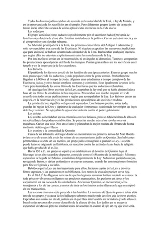 Todos los buenos judíos estaban de acuerdo en la autoridad de la Torá, o ley de Moisés, y
en la importancia de los sacrificios en el templo. Pero diferentes grupos dentro de la nación
tenían ideas diferentes acerca de cómo aplicar estas creencias en la vida diaria.
Los saduceos
El grupo conocido como saduceos (posiblemente por el sacerdote Sadoc) provenía de
familias sacerdotales de clase alta. Estaban instalados en la política. Creían en la tolerancia y en
el compromiso con el poder reinante.
Su fidelidad principal era a la Torá, los primeros cinco libros del Antiguo Testamento, y
solo reverenciaban esa parte de las Escrituras. Ni siquiera aceptaban las numerosas tradiciones
que para entonces se habían desarrollado alrededor de la Torá. Rechazaban cualquier creencia
que según ellos no estuviera explícitamente entre las enseñanzas de la Ley.
Por esta razón no creían en la resurrección, ni en ángeles ni demonios. Tampoco compartían
las predicciones apocalípticas del fin de los tiempos. Ponían gran énfasis en los sacrificios en el
templo y en la importancia de los sacerdotes.
Los fariseos
El partido de los fariseos creció de los hasidim de una época anterior. Eran un grupo mucho
más grande que el de los saduceos, y más populares entre la gente común. Probablemente
llegaban a 6.000 en el tiempo de Jesús. Algunos eran estudiantes a tiempo completo de las
Escrituras judías, y otros tenían empleos comunes y corrientes. Eran igualmente devotos de la
Torá, pero también de los otros libros de las Escrituras que los saduceos rechazaban.
Al igual que los libros escritos de la Ley, aceptaban la ley oral que se había desarrollado a
base de los libros: la «tradición de los mayores». Procuraban con mucho empeño vivir de
acuerdo con todas estas explicaciones y reglas que acompañaban la Ley. Los fariseos creían en
ángeles, en la resurrección y en las predicciones apocalípticas de un reino venidero.
La palabra fariseo significa «el que está separado». Los fariseos querían, sobre todo,
guardar las reglas de Dios y separarse de cualquier «impureza» ocasionada por romper las leyes
del rito y la moral. No apoyaban la oposición violenta contra el poder gobernante.
Los zelotes
Los zelotes concordaban en las creencias con los fariseos, pero se diferenciaban de ellos en
su actitud hacia los poderes establecidos. Se parecían mucho más a los revolucionarios
macabeos. Creían que solo Dios era el amo y planeaban la mejor manera de librarse de Roma
mediante tácticas guerrilleras.
Los esenios y la comunidad de Qumrán
Cerca de un kilómetro del lugar donde se encontraron los primeros rollos del Mar Muerto
(véase artículo especial), están las ruinas de un asentamiento judío en Qumrán. Sus habitantes
pertenecían a la secta de los esenios, un grupo judío consagrado a guardar la Ley. La secta
puede haberse originado en Babilonia, en reacción contra las actitudes laxas hacia la religión
que había producido el exilio.
Hacia 150 a.C., un grupo se separó y se estableció en el desierto de Qumrán bajo el
liderazgo de un alto sacerdote depuesto, conocido como el «Maestro de la probidad». Mientras
esperaban la llegada del Mesías, estudiaban diligentemente la Ley. Subsistían paciendo ovejas,
recogiendo frutos, y vivían en tiendas o en cuevas cercanas, usando las construcciones formales
para fines religiosos y sociales.
Debido a que la Ley era tan importante para ellos, hicieron copias de la Ley y de otros
libros sagrados, y las guardaron en su biblioteca. Los restos de esta aún pueden verse hoy.
En el 68 d.C. les llegaron noticias de que las legiones romanas habían iniciado su avance. A
toda prisa envolvieron con lienzos sus preciosos manuscritos, los pusieron en jarros y los
escondieron en las cuevas de los alrededores. Al excavar Qumrán, se encontraron jarros
semejantes a los de las cuevas, y restos de tinta en los tinteros coincidían con la que se empleó
en los manuscritos.
Los esenios eran una secta parecida a los hasidim. La comuna de Qumrán parece haber sido
uno de sus grupos y a causa de los hallazgos sabemos mucho más de ellos que de otros esenios.
Esperaban con ansias un día de justicia en el que Dios intervendría en la historia y solo ellos en
Israel serían reconocidos como el pueblo de la alianza divina. Los judíos en su mayoría
esperaban un Mesías, pero no estaban todos de acuerdo en cuanto al tipo de rey que este sería.
 