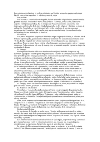 Los esenios esperaban tres: el profeta vaticinado por Moisés; un mesías rey descendiente de
David; y un mesías sacerdote, el más importante de todos.
Los escribas
Los escribas, a veces llamados abogados, fueron empleados originalmente para escribir las
palabras de otros, como lo hizo Baruc para Jeremías. Más tarde, como Esdras, se hicieron
copistas e intérpretes de la Ley. Ya en tiempos del Nuevo Testamento, los escribas eran
intérpretes profesionales de la Ley. Estudiaban derecho civil y religioso y decidían su modo de
aplicación. Estos fallos se convirtieron en la ley oral o «tradición de los mayores» que
mencionan los Evangelios. Cada escriba tenía sus propios discípulos. Los escribas ejercían
influencia y muchos pertenecían al Sanedrín.
El Sanedrín
Los persas otorgaron a los judíos el derecho a dirigir sus propios asuntos; el Sanedrín era el
tribunal supremo judío, que se mantuvo hasta ser eliminado por las autoridades romanas en el
70 d.C. Estaba integrado por setenta miembros y el Sumo Sacerdote, que era director o
presidente. Tenía su propia fuerza policial y facultades para arrestar, someter a juicio y ejecutar
sentencias. Podía condenar a la pena de muerte, pero la sentencia no podía ejecutarse sin previa
aprobación de Roma.
La sinagoga
El templo en Jerusalén había sido el centro del culto judío desde los tiempos del rey
Salomón. ¿Qué podía hacer la gente obligada al exilio a cientos de kilómetros de distancia? Es
muy probable que las sinagogas comenzaran como solución a ese problema, si bien no tenemos
evidencia escrita de su existencia antes del siglo III a.C.
La sinagoga en sí misma era un edificio sencillo, que no intentaba parecerse de manera
alguna al magnífico templo. Tampoco el culto practicado ahí imitaba la adoración del templo.
No había sacrificios, sino simplemente lectura y explicación de la Torá, y oraciones. Los rollos
de la Torá se guardaban en una caja especial y eran sacados para su lectura cada semana.
En ciudades fuera de Palestina, la sinagoga se convirtió para los judíos en un centro de
encuentro y convivencia. Ahí sesionaban los tribunales; funcionaba la escuela; a veces se le
anexaba un hostal para visitantes.
Después del exilio, se establecieron sinagogas por todas partes de Palestina así como en
cada ciudad del imperio donde hubiera suficientes judíos. Solía haber varias sinagogas en una
ciudad, para servir a grupos diferentes de judíos. Las sinagogas también variaban según su
grado rigor. Unas estaban más dispuestas que otras a adoptar el helenismo o la cultura local.
La sinagoga nunca fue vista como sustituto del templo. Los judíos procuraban ir al templo
para las fiestas anuales, y solo ahí se ofrecían sacrificios animales.
La dispersión o la diáspora
Como hemos visto, muchos judíos nunca volvieron a su propia patria después del exilio.
Siguieron viviendo en diferentes partes del imperio persa. También muchos judíos siguieron
viviendo en Egipto. En época del Nuevo Testamento vivían probablemente más judíos en
Alejandría que en Jerusalén. Otros judíos viajaban y se radicaban en muchos otros países para
vivir y comerciar.
Estos judíos dispersos de Palestina eran conocidos como los judíos de la dispersión o de la
diáspora. Su fe se mantuvo viva gracias al culto de la sinagoga. Su idioma era el griego, la
lengua del imperio, y usaban la Septuaginta o versión griega del Antiguo Testamento. Solían ser
menos estrictos que los judíos de Palestina, pues absorbían algo de la cultura local.
Productos de Palestina
En los tiempos de Herodes se producían en Palestina aceitunas y aceite de oliva, vinos y
cereales. La mayor parte de la gente comía frijoles, guisantes y legumbres antes que la costosa
carne, pero también el pescado era parte de la dieta. El pescado de la costa y del lago de Galilea
se salaba y exportaba.
Los alfareros tenían manufactura de cerámica en todo el país, se producía lino y los rebaños
proveían de lana para vestir. El bálsamo era un árbol que producía una cosecha de goma
aromática para la exportación. Se fabricaba queso de leche de oveja y de cabra.
La púrpura de Tiro, costosa tintura para telas caras, se producía a lo largo de la costa de
Judea. El Mar Muerto proporcionaba sal y asfalto para la construcción de barcos. El arroz se
 
