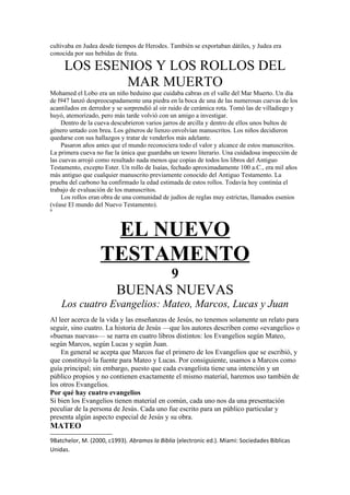 cultivaba en Judea desde tiempos de Herodes. También se exportaban dátiles, y Judea era
conocida por sus bebidas de fruta.
LOS ESENIOS Y LOS ROLLOS DEL
MAR MUERTO
Mohamed el Lobo era un niño beduino que cuidaba cabras en el valle del Mar Muerto. Un día
de l947 lanzó despreocupadamente una piedra en la boca de una de las numerosas cuevas de los
acantilados en derredor y se sorprendió al oir ruido de cerámica rota. Tomó las de villadiego y
huyó, atemorizado, pero más tarde volvió con un amigo a investigar.
Dentro de la cueva descubrieron varios jarros de arcilla y dentro de ellos unos bultos de
género untado con brea. Los géneros de lienzo envolvían manuscritos. Los niños decidieron
quedarse con sus hallazgos y tratar de venderlos más adelante.
Pasaron años antes que el mundo reconociera todo el valor y alcance de estos manuscritos.
La primera cueva no fue la única que guardaba un tesoro literario. Una cuidadosa inspección de
las cuevas arrojó como resultado nada menos que copias de todos los libros del Antiguo
Testamento, excepto Ester. Un rollo de Isaías, fechado aproximadamente 100 a.C., era mil años
más antiguo que cualquier manuscrito previamente conocido del Antiguo Testamento. La
prueba del carbono ha confirmado la edad estimada de estos rollos. Todavía hoy continúa el
trabajo de evaluación de los manuscritos.
Los rollos eran obra de una comunidad de judíos de reglas muy estrictas, llamados esenios
(véase El mundo del Nuevo Testamento).
9
EL NUEVO
TESTAMENTO
9
BUENAS NUEVAS
Los cuatro Evangelios: Mateo, Marcos, Lucas y Juan
Al leer acerca de la vida y las enseñanzas de Jesús, no tenemos solamente un relato para
seguir, sino cuatro. La historia de Jesús —que los autores describen como «evangelio» o
«buenas nuevas»— se narra en cuatro libros distintos: los Evangelios según Mateo,
según Marcos, según Lucas y según Juan.
En general se acepta que Marcos fue el primero de los Evangelios que se escribió, y
que constituyó la fuente para Mateo y Lucas. Por consiguiente, usamos a Marcos como
guía principal; sin embargo, puesto que cada evangelista tiene una intención y un
público propios y no contienen exactamente el mismo material, haremos uso también de
los otros Evangelios.
Por qué hay cuatro evangelios
Si bien los Evangelios tienen material en común, cada uno nos da una presentación
peculiar de la persona de Jesús. Cada uno fue escrito para un público particular y
presenta algún aspecto especial de Jesús y su obra.
MATEO
9Batchelor, M. (2000, c1993). Abramos la Biblia (electronic ed.). Miami: Sociedades Biblicas
Unidas.
 