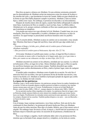 Dios hizo un pacto o alianza con Abraham. En una solemne ceremonia, prometió
que los descendientes de Abraham serían tan numerosos como las arenas de la playa o
las estrellas del cielo, y que heredarían la tierra de Canaán. Había un gran obstáculo en
la forma en que Dios había dispuesto cumplir su promesa. Abraham y Sara no tenían
hijos y ambos eran viejos. Sin embargo, la promesa involucraba a sus descendientes.
Después de muchos duros años de espera, cuando Sara había sobrepasado la edad de
tener hijos, la promesa de Dios se cumplió y nació un hijo, Isaac. La Biblia alaba a
Abraham por su fe, porque continuó confiando en Dios aun cuando parecía imposible
que la promesa se cumpliera.
Una prueba aun mayor tuvo que afrontar la fe de Abraham. Cuando Isaac era ya un
muchacho, Dios hizo lo impensable y le pidió a Abraham que ofreciera a su hijo en
sacrificio. En aquel tiempo se practicaban sacrificios humanos entre los pueblos
vecinos.
Con el corazón dolido, Abraham se puso en camino con su atesorado y muy amado
hijo. Mientras iban hacia el lugar del sacrificio, Isaac advirtió que algo estaba mal, y
dijo:
—Tenemos el fuego y la leña, pero ¿dónde está el cordero para el holocausto?
Abraham respondió:
—Dios proveerá el cordero para el holocausto, hijo mío. (Gn 22.7-8)
Al levantar Abraham el cuchillo para matar a su hijo, el ángel de Dios lo detuvo:
—No extiendas tu mano sobre el muchacho ni le hagas nada, pues ya sé que temes a
Dios, por cuanto no me rehusaste a tu hijo, tu único hijo. (Gn 22.12)
Abraham encontró un carnero en los arbustos, enredado por sus cuernos. Lo ofreció
en holocausto a Dios, en lugar de su hijo. Ahora Abraham sabía que su Dios no quería
los sacrificios humanos que otros dioses exigían. También descubrió que estaba
preparado para confiar absolutamente en Dios y darle el primer lugar, antes de cualquier
otra cosa.
El pueblo judío considera a Abraham como el padre de su nación. No solo fue el
antecesor físico de sus tribus, sino que la promesa divina de heredar una nación y una
tierra le fue hecha a él. Abraham es también el principal ejemplo de alguien que confía
en Dios y le obedece de todo corazón.
La época de los patriarcas
Abraham, Isaac y Jacob suelen llamarse «los patriarcas» porque fueron los padres fundadores de
su nación. Si bien en el pasado algunos eruditos pusieron en duda su existencia, hay muchas
buenas razones para creer que sí vivieron. Probablemente vivieron en la Edad Media del
Bronce, entre los años 2000 y 1500 a.C., aunque algunos los ubican entre 3000 y 1000 a.C.
En ese período muchas tribus migraban en la región. Los patriarcas iban de un lugar a otro
en Palestina, donde entonces había un cierto número de ciudades-estados que tenían fuertes
lazos con Egipto. Posiblemente los nómadas tenían autorización para apacentar sus rebaños en
los campos, después de las cosechas. También podían dirigirse a un oasis —uno era Beerseba—
en busca de pasto y agua.
Jacob
Con el tiempo, Isaac contrajo matrimonio y tuvo hijos mellizos. Solo uno de los dos
continuaría la línea familiar y las promesas del pacto hecho por Dios con Abraham.
Antes de que los niños nacieran, Dios dijo a la madre, Rebeca, que el hijo menor sería el
elegido. Sin embargo Isaac favorecía a Esaú, el mayor, y Jacob trató de escamotear a su
hermano mayor el derecho que tenía a la sucesión de las promesas y bendiciones de
Dios.
Pese a sus intrigas y engaños, Jacob realmente daba valor a las promesas de Dios,
mientras que su hermano Esaú, aunque atractivo y simpático, no las tenía en cuenta.
 