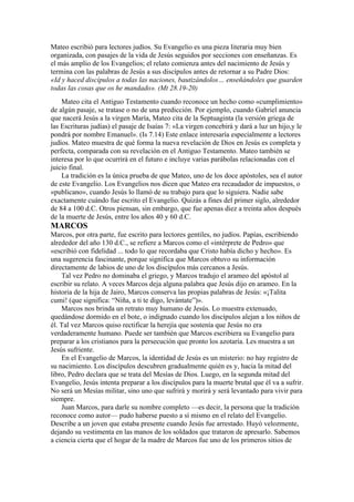 Mateo escribió para lectores judíos. Su Evangelio es una pieza literaria muy bien
organizada, con pasajes de la vida de Jesús seguidos por secciones con enseñanzas. Es
el más amplio de los Evangelios; el relato comienza antes del nacimiento de Jesús y
termina con las palabras de Jesús a sus discípulos antes de retornar a su Padre Dios:
«Id y haced discípulos a todas las naciones, bautizándolos… enseñándoles que guarden
todas las cosas que os he mandado». (Mt 28.19-20)
Mateo cita el Antiguo Testamento cuando reconoce un hecho como «cumplimiento»
de algún pasaje, se tratase o no de una predicción. Por ejemplo, cuando Gabriel anuncia
que nacerá Jesús a la virgen María, Mateo cita de la Septuaginta (la versión griega de
las Escrituras judías) el pasaje de Isaías 7: «La virgen concebirá y dará a luz un hijo,y le
pondrá por nombre Emanuel». (Is 7.14) Este enlace interesaría especialmente a lectores
judíos. Mateo muestra de qué forma la nueva revelación de Dios en Jesús es completa y
perfecta, comparada con su revelación en el Antiguo Testamento. Mateo también se
interesa por lo que ocurrirá en el futuro e incluye varias parábolas relacionadas con el
juicio final.
La tradición es la única prueba de que Mateo, uno de los doce apóstoles, sea el autor
de este Evangelio. Los Evangelios nos dicen que Mateo era recaudador de impuestos, o
«publicano», cuando Jesús lo llamó de su trabajo para que lo siguiera. Nadie sabe
exactamente cuándo fue escrito el Evangelio. Quizás a fines del primer siglo, alrededor
de 84 a 100 d.C. Otros piensan, sin embargo, que fue apenas diez a treinta años después
de la muerte de Jesús, entre los años 40 y 60 d.C.
MARCOS
Marcos, por otra parte, fue escrito para lectores gentiles, no judíos. Papías, escribiendo
alrededor del año 130 d.C., se refiere a Marcos como el «intérprete de Pedro» que
«escribió con fidelidad ... todo lo que recordaba que Cristo había dicho y hecho». Es
una sugerencia fascinante, porque significa que Marcos obtuvo su información
directamente de labios de uno de los discípulos más cercanos a Jesús.
Tal vez Pedro no dominaba el griego, y Marcos tradujo el arameo del apóstol al
escribir su relato. A veces Marcos deja alguna palabra que Jesús dijo en arameo. En la
historia de la hija de Jairo, Marcos conserva las propias palabras de Jesús: «¡Talita
cumi! (que significa: “Niña, a ti te digo, levántate”)».
Marcos nos brinda un retrato muy humano de Jesús. Lo muestra extenuado,
quedándose dormido en el bote, o indignado cuando los discípulos alejan a los niños de
él. Tal vez Marcos quiso rectificar la herejía que sostenía que Jesús no era
verdaderamente humano. Puede ser también que Marcos escribiera su Evangelio para
preparar a los cristianos para la persecución que pronto los azotaría. Les muestra a un
Jesús sufriente.
En el Evangelio de Marcos, la identidad de Jesús es un misterio: no hay registro de
su nacimiento. Los discípulos descubren gradualmente quién es y, hacia la mitad del
libro, Pedro declara que se trata del Mesías de Dios. Luego, en la segunda mitad del
Evangelio, Jesús intenta preparar a los discípulos para la muerte brutal que él va a sufrir.
No será un Mesías militar, sino uno que sufrirá y morirá y será levantado para vivir para
siempre.
Juan Marcos, para darle su nombre completo —es decir, la persona que la tradición
reconoce como autor— pudo haberse puesto a sí mismo en el relato del Evangelio.
Describe a un joven que estaba presente cuando Jesús fue arrestado. Huyó velozmente,
dejando su vestimenta en las manos de los soldados que trataron de apresarlo. Sabemos
a ciencia cierta que el hogar de la madre de Marcos fue uno de los primeros sitios de
 